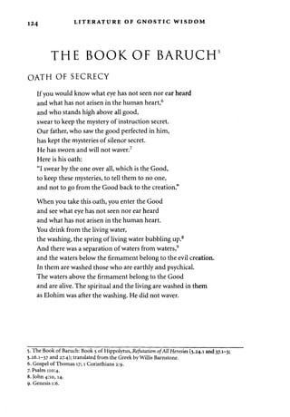 124 LITERATURE OF GNOSTIC WISDOM 
THE BOOK OF BARUCH 
OATH OF SECRECY 
If you would know what eye has not seen nor ear heard 
and what has not arisen in the human heart,6 
and who stands high above all good, 
swear to keep the mystery of instruction secret. 
Our father, who saw the good perfected in him, 
has kept the mysteries of silence secret. 
He has sworn and will not waver.7 
Here is his oath: 
"I swear by the one over all, which is the Good, 
to keep these mysteries, to tell them to no one, 
and not to go from the Good back to the creation." 
When you take this oath, you enter the Good 
and see what eye has not seen nor ear heard 
and what has not arisen in the human heart. 
You drink from the living water, 
the washing, the spring of living water bubbling up.8 
And there was a separation of waters from waters,9 
and the waters below the firmament belong to the evil creation. 
In them are washed those who are earthly and psychical. 
The waters above the firmament belong to the Good 
and are alive. The spiritual and the living are washed in them 
as Elohim was after the washing. He did not waver. 
5. The Book of Baruch: Book 5 of Hippolytus, Refutation of All Heresies (5.24.1 and 37.1-3; 
5.26.1-37 and 27.4); translated from the Greek by Willis Barnstone. 
6. Gospel of Thomas 17; 1 Corinthians 2:9. 
7. Psalm 110:4. 
8. John 4:10,14. 
9. Genesis 1:6. 
 