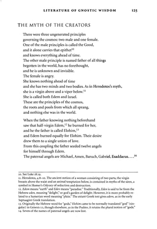 LITERATURE OF GNOSTIC WISDOM 125 
THE MYTH OF THE CREATORS 
There were three ungenerated principles 
governing the cosmos: two male and one female. 
One of the male principles is called the Good, 
and it alone carries that epithet10 
and knows everything ahead of time. 
The other male principle is named father of all things 
begotten in the world, has no forethought, 
and he is unknown and invisible. 
The female is angry. 
She knows nothing ahead of time 
and she has two minds and two bodies. As in Herodotos's myth, 
she is a virgin above and a viper below.11 
She is called both Edem and Israel. 
These are the principles of the cosmos, 
the roots and pools from which all sprang, 
and nothing else was in the world. 
When the father knowing nothing beforehand 
saw that half-virgin Edem,12 he burned for her, 
and he the father is called Elohim,13 
and Edem burned equally for Elohim. Their desire 
drew them to a single union of love. 
From this coupling the father seeded twelve angels 
for himself through Edem. 
The paternal angels are Michael, Amen, Baruch, Gabriel, Esaddaeus 
10. See Luke 18:19. 
11. Herodotos, 4.8-10. The ancient notion of a woman consisting of two parts, the virgin 
breasts above the waist and an animal temptation below, is contained in myths of the siren, a 
symbol in Homer's Odyssey of seduction and destruction. 
12. Edem means "earth" and Eden means "paradise." Traditionally, Eden is said to be from the 
Hebrew eden, meaning "delight," or god's garden of delight. However, it is more probably re­lated 
to a Sumerian word meaning "plain." The extant Greek text gives edem, as in the early 
Septuagint Greek translation. 
13. Originally the Hebrew word for "gods," Elohim came to be normally translated "god" (sin­gular) 
in Genesis 1:1, though elsewhere, as in the Psalms, it retains the plural notion of "gods." 
14. Seven of the names of paternal angels are now lost. 
 