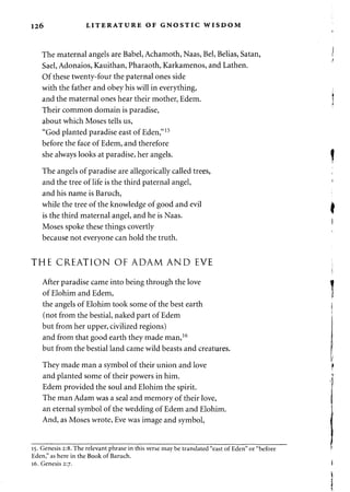 126 LITERATURE OF GNOSTIC WISDOM 
The maternal angels are Babel, Achamoth, Naas, Bel, Belias, Satan, 
Sael, Adonaios, Kauithan, Pharaoth, Karkamenos, and Lathen. 
Of these twenty-four the paternal ones side 
with the father and obey his will in everything, 
and the maternal ones hear their mother, Edem. 
Their common domain is paradise, 
about which Moses tells us, 
"God planted paradise east of Eden,"15 
before the face of Edem, and therefore 
she always looks at paradise, her angels. 
The angels of paradise are allegorically called trees, 
and the tree of life is the third paternal angel, 
and his name is Baruch, 
while the tree of the knowledge of good and evil 
is the third maternal angel, and he is Naas. 
Moses spoke these things covertly 
because not everyone can hold the truth. 
THE CREATION OF ADAM AND EVE 
After paradise came into being through the love 
of Elohim and Edem, 
the angels of Elohim took some of the best earth 
(not from the bestial, naked part of Edem 
but from her upper, civilized regions) 
and from that good earth they made man,16 
but from the bestial land came wild beasts and creatures. 
They made man a symbol of their union and love 
and planted some of their powers in him. 
Edem provided the soul and Elohim the spirit. 
The man Adam was a seal and memory of their love, 
an eternal symbol of the wedding of Edem and Elohim. 
And, as Moses wrote, Eve was image and symbol, 
15. Genesis 2:8. The relevant phrase in this verse may be translated "east of Eden" or "before 
Eden," as here in the Book of Baruch. 
16. Genesis 2:7. 
 