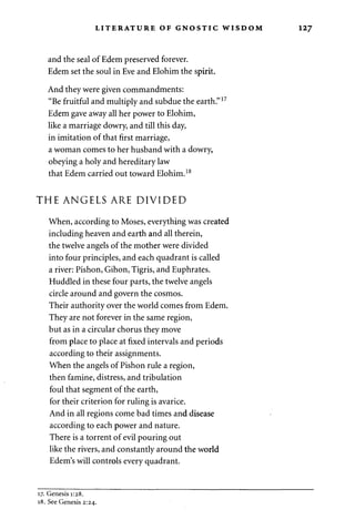 LITERATURE OF GNOSTIC WISDOM 127 
and the seal of Edem preserved forever. 
Edem set the soul in Eve and Elohim the spirit. 
And they were given commandments: 
"Be fruitful and multiply and subdue the earth."17 
Edem gave away all her power to Elohim, 
like a marriage dowry, and till this day, 
in imitation of that first marriage, 
a woman comes to her husband with a dowry, 
obeying a holy and hereditary law 
that Edem carried out toward Elohim.18 
THE ANGELS ARE DIVIDED 
When, according to Moses, everything was created 
including heaven and earth and all therein, 
the twelve angels of the mother were divided 
into four principles, and each quadrant is called 
a river: Pishon, Gihon, Tigris, and Euphrates. 
Huddled in these four parts, the twelve angels 
circle around and govern the cosmos. 
Their authority over the world comes from Edem. 
They are not forever in the same region, 
but as in a circular chorus they move 
from place to place at fixed intervals and periods 
according to their assignments. 
When the angels of Pishon rule a region, 
then famine, distress, and tribulation 
foul that segment of the earth, 
for their criterion for ruling is avarice. 
And in all regions come bad times and disease 
according to each power and nature. 
There is a torrent of evil pouring out 
like the rivers, and constantly around the world 
Edem's will controls every quadrant. 
17. Genesis 1:28. 
18. See Genesis 2:24. 
 