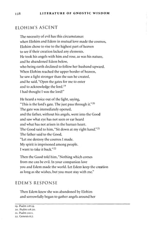 128 LITERATURE OF GNOSTIC WISDOM 
ELOHIM'S ASCENT 
The necessity of evil has this circumstance: 
when Elohim and Edem in mutual love made the cosmos, 
Elohim chose to rise to the highest part of heaven 
to see if their creation lacked any elements. 
He took his angels with him and rose, as was his nature, 
and he abandoned Edem below, 
who being earth declined to follow her husband upward. 
When Elohim reached the upper border of heaven, 
he saw a light stronger than the sun he created, 
and he said, "Open the gates for me to enter 
and to acknowledge the lord.19 
I had thought I was the lord!" 
He heard a voice out of the light, saying, 
"This is the lord's gate. The just pass through it."20 
The gate was immediately opened, 
and the father, without his angels, went into the Good 
and saw what eye has not seen or ear heard 
and what has not arisen in the human heart. 
The Good said to him, "Sit down at my right hand."21 
The father said to the Good, 
"Let me destroy the cosmos I made. 
My spirit is imprisoned among people. 
I want to take it back."22 
Then the Good told him, "Nothing which comes 
from me can be evil. In your companion love 
you and Edem made the world. Let Edem keep the creation 
as long as she wishes, but you must stay with me." 
EDEM'S RESPONSE 
Then Edem knew she was abandoned by Elohim 
and sorrowfully began to gather angels around her 
19. Psalm 118:19. 
20. Psalm 118:20. 
21. Psalm 110:1. 
22. Genesis 6:7. 
 