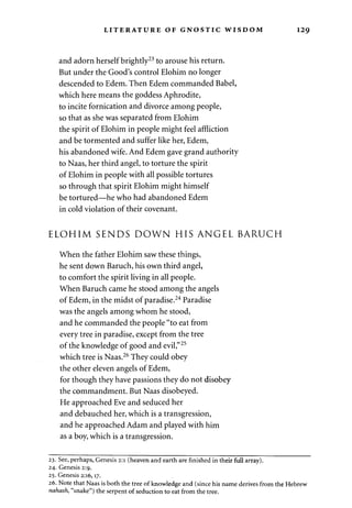 LITERATURE OF GNOSTIC WISDOM 129 
and adorn herself brightly23 to arouse his return. 
But under the Good's control Elohim no longer 
descended to Edem. Then Edem commanded Babel, 
which here means the goddess Aphrodite, 
to incite fornication and divorce among people, 
so that as she was separated from Elohim 
the spirit of Elohim in people might feel affliction 
and be tormented and suffer like her, Edem, 
his abandoned wife. And Edem gave grand authority 
to Naas, her third angel, to torture the spirit 
of Elohim in people with all possible tortures 
so through that spirit Elohim might himself 
be tortured—he who had abandoned Edem 
in cold violation of their covenant. 
ELOHIM SENDS DOWN HIS ANGEL BARUCH 
When the father Elohim saw these things, 
he sent down Baruch, his own third angel, 
to comfort the spirit living in all people. 
When Baruch came he stood among the angels 
of Edem, in the midst of paradise.24 Paradise 
was the angels among whom he stood, 
and he commanded the people "to eat from 
every tree in paradise, except from the tree 
of the knowledge of good and evil,"25 
which tree is Naas.26 They could obey 
the other eleven angels of Edem, 
for though they have passions they do not disobey 
the commandment. But Naas disobeyed. 
He approached Eve and seduced her 
and debauched her, which is a transgression, 
and he approached Adam and played with him 
as a boy, which is a transgression. 
23. See, perhaps, Genesis 2:1 (heaven and earth are finished in their full array). 
24. Genesis 2:9. 
25. Genesis 2:16,17. 
26. Note that Naas is both the tree of knowledge and (since his name derives from the Hebrew 
nahash, "snake") the serpent of seduction to eat from the tree. 
 