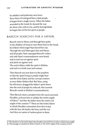 130 LITERATURE OF GNOSTIC WISDOM 
So adultery and pederasty were born. 
Since then evil and good have ruled people. 
It began from a single source. When the father 
ascended to the Good, he showed the way 
for those who wish to rise, and by leaving Edem 
he began the evil for his spirit in people. 
BARUCH SEARCHES FOR A SAVIOR 
Baruch went to Moses and through him spoke 
to the children of Israel to turn them back to the Good, 
but Edem's third angel Naas barred his way. 
Through the soul Edem gave him and Moses 
and all people, Naas expunged Baruch's orders 
and only Naas's commandments were heard, 
and so soul was set against spirit 
and spirit set against soul. 
The soul is Edem while the spirit is Elohim, 
and each is in both man and woman. 
Then Baruch was sent down to the prophets 
so that the spirit living in people might hear 
and flee from Edem and her corrupt creation 
as once father Elohim fled. But Naas, using 
his old tactics, dragged the father's spirit down 
into the soul of people he seduced, who scorned 
Baruch's words in Elohim's commandments. 
Then Baruch chose a prophet from the uncircumcised, 
Herakles, and sent him to subdue the twelve angels 
of Edem,27 and free the father from the twelve evil 
angels of the creation.28 These are the twelve labors 
in which Herakles contended, from first to last, 
with the lion, the hydra, the boar, and the rest. 
And they are names of nations given to them 
27. The allusion is to the twelve labors that Herakles must perform in order to attain immortality. 
28. This passage is translated by Robert Haardt as "the twelve angels of the Creation of Evil." 
 