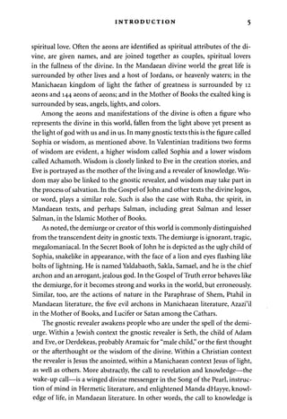 INTRODUCTION 5 
spiritual love. Often the aeons are identified as spiritual attributes of the di­vine, 
are given names, and are joined together as couples, spiritual lovers 
in the fullness of the divine. In the Mandaean divine world the great life is 
surrounded by other lives and a host of Jordans, or heavenly waters; in the 
Manichaean kingdom of light the father of greatness is surrounded by 12 
aeons and 144 aeons of aeons; and in the Mother of Books the exalted king is 
surrounded by seas, angels, lights, and colors. 
Among the aeons and manifestations of the divine is often a figure who 
represents the divine in this world, fallen from the light above yet present as 
the light of god with us and in us. In many gnostic texts this is the figure called 
Sophia or wisdom, as mentioned above. In Valentinian traditions two forms 
of wisdom are evident, a higher wisdom called Sophia and a lower wisdom 
called Achamoth. Wisdom is closely linked to Eve in the creation stories, and 
Eve is portrayed as the mother of the living and a revealer of knowledge. Wis­dom 
may also be linked to the gnostic revealer, and wisdom may take part in 
the process of salvation. In the Gospel of John and other texts the divine logos, 
or word, plays a similar role. Such is also the case with Ruha, the spirit, in 
Mandaean texts, and perhaps Salman, including great Salman and lesser 
Salman, in the Islamic Mother of Books. 
As noted, the demiurge or creator of this world is commonly distinguished 
from the transcendent deity in gnostic texts. The demiurge is ignorant, tragic, 
megalomaniacal. In the Secret Book of John he is depicted as the ugly child of 
Sophia, snakelike in appearance, with the face of a lion and eyes flashing like 
bolts of lightning. He is named Yaldabaoth, Sakla, Samael, and he is the chief 
archon and an arrogant, jealous god. In the Gospel of Truth error behaves like 
the demiurge, for it becomes strong and works in the world, but erroneously. 
Similar, too, are the actions of nature in the Paraphrase of Shem, Ptahil in 
Mandaean literature, the five evil archons in Manichaean literature, Azazi'il 
in the Mother of Books, and Lucifer or Satan among the Cathars. 
The gnostic revealer awakens people who are under the spell of the demi­urge. 
Within a Jewish context the gnostic revealer is Seth, the child of Adam 
and Eve, or Derdekeas, probably Aramaic for "male child," or the first thought 
or the afterthought or the wisdom of the divine. Within a Christian context 
the revealer is Jesus the anointed, within a Manichaean context Jesus of light, 
as well as others. More abstractly, the call to revelation and knowledge—the 
wake-up call—is a winged divine messenger in the Song of the Pearl, instruc­tion 
of mind in Hermetic literature, and enlightened Manda dHayye, knowl­edge 
of life, in Mandaean literature. In other words, the call to knowledge is 
 