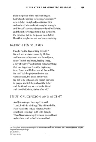 LITERATURE OF GNOSTIC WISDOM 131 
from the power of the maternal angels. 
Just when he seemed victorious, Omphale,29 
who is Babel or Aphrodite, attacked him 
and seduced him and took away his strength 
and Baruch's commandments ordered by Elohim, 
and then she wrapped him in her own robe, 
the power of Edem, the power from below. 
Herakles' prophecies and work were nothing. 
BARUCH FINDS JESUS 
Finally, "in the days of king Herod,"30 
Baruch was sent once more by Elohim 
and he came to Nazareth and found Jesus, 
son of Joseph and Mary, feeding sheep, 
a boy of twelve,31 and he told him everything 
that had happened from the beginning, 
from Edem and Elohim and all that will be. 
He said, "All the prophets before you 
were seduced, but Jesus, earthly son, 
try not to be seduced, and preach the word 
to people and tell them about the father 
and the Good, and ascend to the Good 
and sit with Elohim, father of us all." 
JESUS' CRUCIFIXION AND ASCENT 
And Jesus obeyed the angel. He said, 
"Lord, I will do all things." He affirmed this. 
Naas wanted to seduce him too, but he 
could not. Jesus kept faith with Baruch. 
Then Naas was enraged because he could not 
seduce him, and he had him crucified. 
29. Omphale is the queen of Lydia to whom Herakles was enslaved for a period of time, accord­ing 
to Greek mythology. 
30. Luke 1:5. 
31. Luke 2:42. 
 