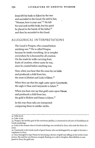 132 LITERATURE OF GNOSTIC WISDOM 
Jesus left his body to Edem by the tree 
and ascended to the Good. He said to her, 
"Woman, here is your son."32 He left 
his soul and earthly body, but his spirit 
he placed in the hands of the father33 
and then he ascended to the Good. 
ALLEGORICAL INTERPRETATIONS 
The Good is Priapos, who created before 
anything was.34 He is called Priapos 
because he made everything. So in temples 
everywhere he is honored by all creation. 
On the roads he walks carrying fruit, 
fruits of creation, whose cause he was, 
since he created before anything was. 
Now, when you hear that the swan lay on Leda 
and produced a child from her, 
the swan is Elohim and Leda is Edem.35 
When they say that the eagle came upon Ganymede, 
the eagle is Naas and Ganymede is Adam.36 
When you hear one say that gold came upon Danae 
and produced a child from her, 
the gold is Elohim and Danae is Edem.37 
In this way these tales are interpreted 
comparing them to similar myths. 
32. John 19:26. 
33. Luke 23:46. 
34. Priapos, the fertility god of the enormous phallus, is connected to all sorts of fruitfulness in 
Greek mythology. 
35. Leda is the woman who in Greek mythology was ravished by Zeus, who took the form of a 
swan. 
36. Ganymede is the Greek youth of great beauty who was kidnapped by an eagle to become a 
cupbearer to Zeus. 
37. Zeus managed to rape Danae by becoming a shower of gold rain falling on her in her tower 
prison. She and her son Perseus escaped, floating on a raft to Seriphos. Here Elohim is com­pared 
to Zeus, the gold rain. 
 
