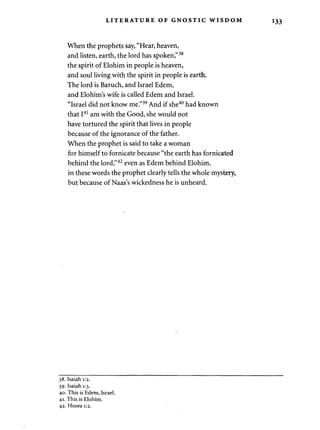 LITERATURE OF GNOSTIC WISDOM 
When the prophets say, "Hear, heaven, 
and listen, earth, the lord has spoken,"38 
the spirit of Elohim in people is heaven, 
and soul living with the spirit in people is earth. 
The lord is Baruch, and Israel Edem, 
and Elohim's wife is called Edem and Israel. 
"Israel did not know me."39 And if she40 had known 
that I41 am with the Good, she would not 
have tortured the spirit that lives in people 
because of the ignorance of the father. 
When the prophet is said to take a woman 
for himself to fornicate because "the earth has fornicated 
behind the lord,"42 even as Edem behind Elohim, 
in these words the prophet clearly tells the whole mystery, 
but because of Naas's wickedness he is unheard. 
38. Isaiah 1:2. 
39. Isaiah 1:3. 
40. This is Edem, Israel. 
41. This is Elohim. 
42. Hosea 1:2. 
 