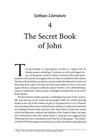 Sethian Literature 
4 
The Secret Book 
of John 
P I ^ 
I he Secret Book (or Apocryphon) of John is a classic work of 
I Sethian gnostic mythology. It presents an early and elegant ver- 
.JL. sion of the gnostic myth of creation. Versions of the myth articu­lated 
here will resurface throughout the texts that are included in this volume. 
The Secret Book of John was almost certainly widely distributed in its time: no 
fewer than four copies of it have survived, and Irenaeus of Lyon, in his tract 
Against Heresies, attempts to debunk certain "heretics," also called Barbelog-nostics 
or Barbeloites, whose system of thought resembles that of the Secret 
Book of John. 
The Secret Book of John presents a mythological account of the creation, 
fall, and salvation of the world and the people within the world, featuring 
Sophia in the role of the wisdom of god. In its present form it is a Christian 
text consisting of discourses and disclosures of Jesus set within the framework 
of a dialogue between John and Jesus. The Secret Book of John thus stands 
within the Johannine tradition, the tradition of the Gospel of John and other 
texts attributed to John; the scholar Karen L. King has even suggested that 
Sethian gnostics have considered it to be Part Two of the gospel.1 This Christ­ian 
form of the text appears to be based on an earlier Jewish text that addressed 
i. King, "The Apocryphon of John: Part II of the Gospel of John?" 
 