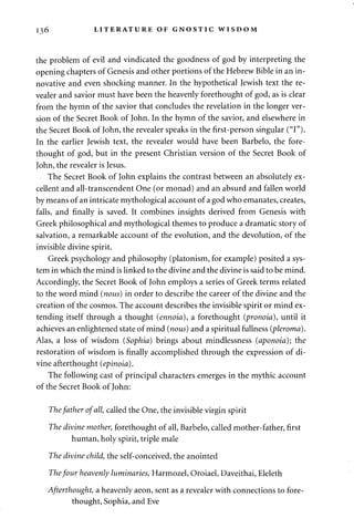 136 LITERATURE OF GNOSTIC WISDOM 
the problem of evil and vindicated the goodness of god by interpreting the 
opening chapters of Genesis and other portions of the Hebrew Bible in an in­novative 
and even shocking manner. In the hypothetical Jewish text the re-vealer 
and savior must have been the heavenly forethought of god, as is clear 
from the hymn of the savior that concludes the revelation in the longer ver­sion 
of the Secret Book of John. In the hymn of the savior, and elsewhere in 
the Secret Book of John, the revealer speaks in the first-person singular ("I"). 
In the earlier Jewish text, the revealer would have been Barbelo, the fore­thought 
of god, but in the present Christian version of the Secret Book of 
John, the revealer is Jesus. 
The Secret Book of John explains the contrast between an absolutely ex­cellent 
and all-transcendent One (or monad) and an absurd and fallen world 
by means of an intricate mythological account of a god who emanates, creates, 
falls, and finally is saved. It combines insights derived from Genesis with 
Greek philosophical and mythological themes to produce a dramatic story of 
salvation, a remarkable account of the evolution, and the devolution, of the 
invisible divine spirit. 
Greek psychology and philosophy (platonism, for example) posited a sys­tem 
in which the mind is linked to the divine and the divine is said to be mind. 
Accordingly, the Secret Book of John employs a series of Greek terms related 
to the word mind (nous) in order to describe the career of the divine and the 
creation of the cosmos. The account describes the invisible spirit or mind ex­tending 
itself through a thought (ennoia), a forethought (pronoia), until it 
achieves an enlightened state of mind (nous) and a spiritual fullness (pleroma). 
Alas, a loss of wisdom (Sophia) brings about mindlessness (aponoia); the 
restoration of wisdom is finally accomplished through the expression of di­vine 
afterthought (epinoia). 
The following cast of principal characters emerges in the mythic account 
of the Secret Book of John: 
The father of all, called the One, the invisible virgin spirit 
The divine mother, forethought of all, Barbelo, called mother-father, first 
human, holy spirit, triple male 
The divine child, the self-conceived, the anointed 
The four heavenly luminaries, Harmozel, Oroiael, Daveithai, Eleleth 
Afterthought, a heavenly aeon, sent as a revealer with connections to fore­thought, 
Sophia, and Eve 
 