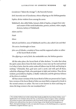 LITERATURE OF GNOSTIC WISDOM 137 
Geradamas ("Adam the stranger"), the heavenly human 
Seth, heavenly son of Geradamas, whose offspring are the Sethian gnostics 
Sophia, divine wisdom from among the aeons 
Yaldabaoth, also called Sakla, Samael, child of Sophia, arrogant first ruler 
and creator of this world Authorities, powers, archons, rulers, angels, 
demons, lackeys of Yaldabaoth 
Adam and Eve 
Noah 
Moses 
Yahweh and Elohim, sons of Yaldabaoth and Eve, also called Cain and Abel 
The savior, forethought or Jesus 
John son ofZebedee, a student of Jesus and the supposed author or editor 
of the Secret Book of John 
The offspring or seed of Seth, the unshakable race, the Sethian gnostics 
All this takes place, the Secret Book of John declares, "in order that when 
the spirit comes down from the holy realms, it may raise up the seed and heal 
it of what it lacks, that the entire realm of fullness may be holy and lacking in 
nothing." Ultimately, then, god saves and is saved, and with god all those, 
called the offspring of Seth, who participate in light and wisdom. Thus divine 
wisdom, personified as Sophia, is finally vindicated, and the glorious fullness 
of the divine is realized. 
All four extant versions of the Secret Book of John are preserved in Coptic, 
but a version of the Secret Book of John was most likely composed in Greek in 
the second century or earlier. The text is now known in short and long ver­sions; 
the long version is the one translated here.2 
2. For another Sethian text in this volume that closely parallels the Secret Book of John, most 
significantly in its revelation about the One, see the Vision of the Foreigner. Other mythologi­cal 
creation accounts with similarities to the Secret Book of John appear particularly in the 
Sethian texts collected here, but also in On the Origin of the World and the Paraphrase of 
Shem. Among heresiological works, see especially Irenaeus, on the Barbelognostics, or gnostics 
of Barbelo, in Against Heresies 1.29.1—4. 
 