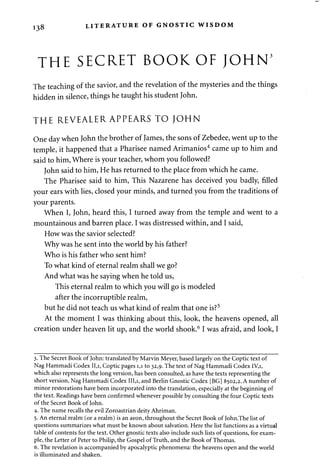 138 LITERATURE OF GNOSTIC WISDOM 
THE SECRET BOOK OF JOHN5 
The teaching of the savior, and the revelation of the mysteries and the things 
hidden in silence, things he taught his student John. 
THE REVEALER APPEARS TO JOHN 
One day when John the brother of James, the sons of Zebedee, went up to the 
temple, it happened that a Pharisee named Arimanios4 came up to him and 
said to him, Where is your teacher, whom you followed? 
John said to him, He has returned to the place from which he came. 
The Pharisee said to him, This Nazarene has deceived you badly, filled 
your ears with lies, closed your minds, and turned you from the traditions of 
your parents. 
When I, John, heard this, I turned away from the temple and went to a 
mountainous and barren place. I was distressed within, and I said, 
How was the savior selected? 
Why was he sent into the world by his father? 
Who is his father who sent him? 
To what kind of eternal realm shall we go? 
And what was he saying when he told us, 
This eternal realm to which you will go is modeled 
after the incorruptible realm, 
but he did not teach us what kind of realm that one is?5 
At the moment I was thinking about this, look, the heavens opened, all 
creation under heaven lit up, and the world shook.6 I was afraid, and look, I 
3. The Secret Book of John: translated by Marvin Meyer, based largely on the Coptic text of 
Nag Hammadi Codex 11,1, Coptic pages 1,1 to 32,9. The text of Nag Hammadi Codex 1V,I, 
which also represents the long version, has been consulted, as have the texts representing the 
short version, Nag Hammadi Codex III,i, and Berlin Gnostic Codex [BG] 8502,2. A number of 
minor restorations have been incorporated into the translation, especially at the beginning of 
the text. Readings have been confirmed whenever possible by consulting the four Coptic texts 
of the Secret Book of John. 
4. The name recalls the evil Zoroastrian deity Ahriman. 
5. An eternal realm (or a realm) is an aeon, throughout the Secret Book of John.The list of 
questions summarizes what must be known about salvation. Here the list functions as a virtual 
table of contents for the text. Other gnostic texts also include such lists of questions, for exam­ple, 
the Letter of Peter to Philip, the Gospel of Truth, and the Book of Thomas. 
6. The revelation is accompanied by apocalyptic phenomena: the heavens open and the world 
is illuminated and shaken. 
 