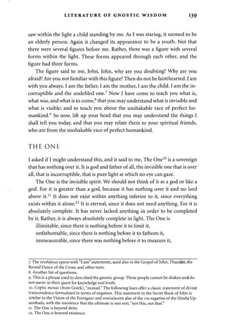 LITERATURE OF GNOSTIC WISDOM 139 
saw within the light a child standing by me. As I was staring, it seemed to be 
an elderly person. Again it changed its appearance to be a youth. Not that 
there were several figures before me. Rather, there was a figure with several 
forms within the light. These forms appeared through each other, and the 
figure had three forms. 
The figure said to me, John, John, why are you doubting? Why are you 
afraid? Are you not familiar with this figure? Then do not be fainthearted. I am 
with you always. I am the father, I am the mother, I am the child. I am the in­corruptible 
and the undefiled one.7 Now I have come to teach you what is, 
what was, and what is to come,8 that you may understand what is invisible and 
what is visible; and to teach you about the unshakable race of perfect hu­mankind. 
9 So now, lift up your head that you may understand the things I 
shall tell you today, and that you may relate them to your spiritual friends, 
who are from the unshakable race of perfect humankind. 
THE ONE 
I asked if I might understand this, and it said to me, The One10 is a sovereign 
that has nothing over it. It is god and father of all, the invisible one that is over 
all, that is incorruptible, that is pure light at which no eye can gaze. 
The One is the invisible spirit. We should not think of it as a god or like a 
god. For it is greater than a god, because it has nothing over it and no lord 
above it.11 It does not exist within anything inferior to it, since everything 
exists within it alone.12 It is eternal, since it does not need anything. For it is 
absolutely complete. It has never lacked anything in order to be completed 
by it. Rather, it is always absolutely complete in light. The One is 
illimitable, since there is nothing before it to limit it, 
unfathomable, since there is nothing before it to fathom it, 
immeasurable, since there was nothing before it to measure it, 
7. The revelation opens with "I am" statements, used also in the Gospel of John, Thunder, the 
Round Dance of the Cross, and other texts. 
8. Another list of questions. 
9. This is a phrase used to described the gnostic group. These people cannot be shaken and do 
not waver in their quest for knowledge and truth. 
10. Coptic monas (from Greek), "monad." The following lines offer a classic statement of divine 
transcendence formulated in terms of negation. This statement in the Secret Book of John is 
similar to the Vision of the Foreigner and reminiscent also of the via negativa of the Hindu Up-anishads, 
with the insistence that the ultimate is neti neti, "not this, not that." 
11. The One is beyond deity. 
12. The One is beyond existence. 
 