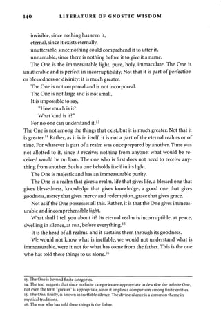 140 LITERATURE OF GNOSTIC WISDOM 
invisible, since nothing has seen it, 
eternal, since it exists eternally, 
unutterable, since nothing could comprehend it to utter it, 
unnamable, since there is nothing before it to give it a name. 
The One is the immeasurable light, pure, holy, immaculate. The One is 
unutterable and is perfect in incorruptibility. Not that it is part of perfection 
or blessedness or divinity: it is much greater. 
The One is not corporeal and is not incorporeal. 
The One is not large and is not small. 
It is impossible to say, 
"How much is it? 
What kind is it?" 
For no one can understand it.13 
The One is not among the things that exist, but it is much greater. Not that it 
is greater.14 Rather, as it is in itself, it is not a part of the eternal realms or of 
time. For whatever is part of a realm was once prepared by another. Time was 
not allotted to it, since it receives nothing from anyone: what would be re­ceived 
would be on loan. The one who is first does not need to receive any­thing 
from another. Such a one beholds itself in its light. 
The One is majestic and has an immeasurable purity. 
The One is a realm that gives a realm, life that gives life, a blessed one that 
gives blessedness, knowledge that gives knowledge, a good one that gives 
goodness, mercy that gives mercy and redemption, grace that gives grace. 
Not as if the One possesses all this. Rather, it is that the One gives immeas­urable 
and incomprehensible light. 
What shall I tell you about it? Its eternal realm is incorruptible, at peace, 
dwelling in silence, at rest, before everything.15 
It is the head of all realms, and it sustains them through its goodness. 
We would not know what is ineffable, we would not understand what is 
immeasurable, were it not for what has come from the father. This is the one 
who has told these things to us alone.16 
13. The One is beyond finite categories. 
14. The text suggests that since no finite categories are appropriate to describe the infinite One, 
not even the term "greater" is appropriate, since it implies a comparison among finite entities. 
15. The One, finally, is known in ineffable silence. The divine silence is a common theme in 
mystical traditions. 
16. The one who has told these things is the father. 
 