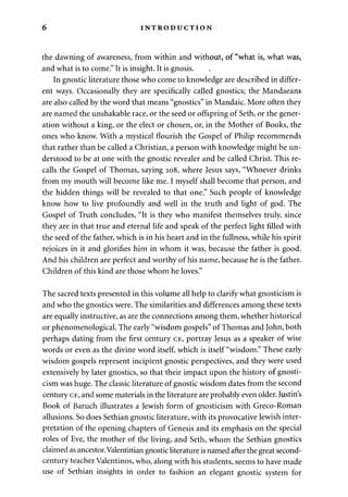 6 INTRODUCTION 
the dawning of awareness, from within and without, of "what is, what was, 
and what is to come." It is insight. It is gnosis. 
In gnostic literature those who come to knowledge are described in differ­ent 
ways. Occasionally they are specifically called gnostics; the Mandaeans 
are also called by the word that means "gnostics" in Mandaic. More often they 
are named the unshakable race, or the seed or offspring of Seth, or the gener­ation 
without a king, or the elect or chosen, or, in the Mother of Books, the 
ones who know. With a mystical flourish the Gospel of Philip recommends 
that rather than be called a Christian, a person with knowledge might be un­derstood 
to be at one with the gnostic revealer and be called Christ. This re­calls 
the Gospel of Thomas, saying 108, where Jesus says, "Whoever drinks 
from my mouth will become like me. I myself shall become that person, and 
the hidden things will be revealed to that one." Such people of knowledge 
know how to live profoundly and well in the truth and light of god. The 
Gospel of Truth concludes, "It is they who manifest themselves truly, since 
they are in that true and eternal life and speak of the perfect light filled with 
the seed of the father, which is in his heart and in the fullness, while his spirit 
rejoices in it and glorifies him in whom it was, because the father is good. 
And his children are perfect and worthy of his name, because he is the father. 
Children of this kind are those whom he loves." 
The sacred texts presented in this volume all help to clarify what gnosticism is 
and who the gnostics were. The similarities and differences among these texts 
are equally instructive, as are the connections among them, whether historical 
or phenomenological. The early "wisdom gospels" of Thomas and John, both 
perhaps dating from the first century CE, portray Jesus as a speaker of wise 
words or even as the divine word itself, which is itself "wisdom." These early 
wisdom gospels represent incipient gnostic perspectives, and they were used 
extensively by later gnostics, so that their impact upon the history of gnosti­cism 
was huge. The classic literature of gnostic wisdom dates from the second 
century CE, and some materials in the literature are probably even older. Justin's 
Book of Baruch illustrates a Jewish form of gnosticism with Greco-Roman 
allusions. So does Sethian gnostic literature, with its provocative Jewish inter­pretation 
of the opening chapters of Genesis and its emphasis on the special 
roles of Eve, the mother of the living, and Seth, whom the Sethian gnostics 
claimed as ancestor. Valentinian gnostic literature is named after the great second-century 
teacher Valentinos, who, along with his students, seems to have made 
use of Sethian insights in order to fashion an elegant gnostic system for 
 