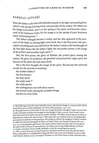 TERATURE OF GNOSTIC WISDOM 141 
BARBELO APPEARS 
Now, this father is the One who beholds himself in the light surrounding him, 
which is the spring of living water, and provides all the realms. He reflects on 
his image everywhere, sees it in the spring of the spirit, and becomes enam­ored 
of his luminous water, for his image is in the spring of pure luminous 
water surrounding him.17 
The father's thought became a reality, and she who appeared in the pres­ence 
of the father in shining light came forth. She is the first power who pre­ceded 
everything and came forth from the father's mind as the forethought of 
all. Her light shines like the father's light; she, the perfect power, is the image 
of the perfect and invisible virgin spirit.18 
She, the first power, the glory of Barbelo, the perfect glory among the 
realms, the glory of revelation, she glorified and praised the virgin spirit, for 
because of the spirit she had come forth. 
She is the first thought, the image of the spirit. She became the universal 
womb, for she precedes everything, 
the mother-father,19 
the first human, 
the holy spirit, 
the triple male,20 
the triple power, 
the androgynous one with three names, 
the eternal realm among the invisible beings, 
the first to come forth. 
17. The father gazes into the water and falls in love with his own image in a manner that calls to 
mind Narcissus in Greek mythology (see Ovid, Metamorphoses 3.402-510). 
18. Through this love of the father for his own image the father's thought (Coptic ennoia, from 
Greek) emanated, and the first thought or forethought (Coptic pronoia, from Greek) comes 
from the mind of the father: the divine mother, Barbelo. The father thus produces an entity in­dependently, 
without the aid of a lover. Other gods who are credited with acts of independent 
procreation include the Greek god Zeus, who produces Athena the daughter of Metis (wisdom 
or skill) from his head alongside the River (or Lake) Triton (see Hesiod, Theogony 886-900, 
924-29), or the Egyptian god Atum, who mates with his hand and spits, that is, he produces 
the seed of life by means of masturbation. On Sophia conceiving independently, see below. 
19. Coptic metropator (from Greek), probably a term for an androgynous parent. 
20. This is a term of praise, in which maleness symbolizes all that is heavenly, like the divine 
father, and maleness is amplified by being male three times over. Even Barbelo can be a triple 
male! Similar themes occur in Gospel of Thomas 114, the Three Steles of Seth, and other texts. 
 