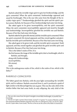 142 LITERATURE OF GNOSTIC WISDOM 
Barbelo asked the invisible virgin spirit to give her, foreknowledge, and the 
spirit consented. When the spirit consented, foreknowledge appeared and 
stood by forethought. This is the one who came from the thought of the in­visible 
virgin spirit.21 Foreknowledge glorified the spirit and the spirit's per­fect 
power, Barbelo, for because of her, foreknowledge had come into being. 
She asked again to be given incorruptibility, and the spirit consented. 
When the spirit consented, incorruptibility appeared and stood by thought 
and foreknowledge. Incorruptibility glorified the invisible one and Barbelo. 
Because of her they had come into being. 
Barbelo asked to be given life eternal, and the invisible spirit consented. When 
the spirit consented, life eternal appeared, and they stood together and glori­fied 
the invisible spirit and Barbelo. Because of her they had come into being. 
She asked again to be given truth, and the invisible spirit consented. Truth 
appeared, and they stood together and glorified the good invisible spirit and 
its Barbelo. Because of her they had come into being. 
This is the father's realm of five. It is: 
the first human, the image of the invisible spirit, that is, forethought, which is 
Barbelo, and thought, 
along with foreknowledge, 
incorruptibility, 
life eternal, 
truth. 
This is the androgynous realm of five, which is the realm of ten, which is the 
father.22 
BARBELO CONCEIVES 
The father gazed into Barbelo, with the pure light surrounding the invisible 
spirit, and its radiance. Barbelo conceived from it, and it produced a spark of 
light similar to the blessed light but not as great. This was the only child of the 
mother-father that had come forth, its only offspring, the only child of the 
21. The one who comes from the spirit's thought is most likely forethought, or possibly fore­knowledge. 
22. The five in Coptic is pentas (from Greek), "pentad" or "quintet." It consists of Barbelo and the 
four spiritual attributes Barbelo requested. Since they are androgynous, they can also be called 
the ten (Coptic dekas, from Greek). The five or the ten are the same as the father in emanation. 
 
