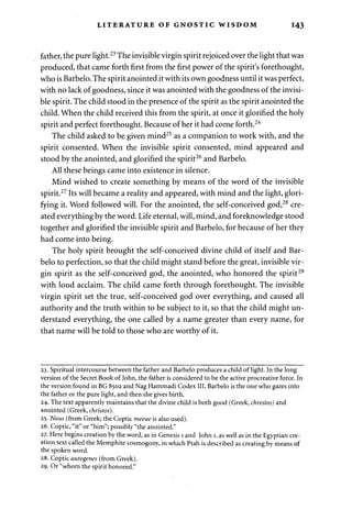 LITERATURE OF GNOSTIC WISDOM 143 
father, the pure light.23 The invisible virgin spirit rejoiced over the light that was 
produced, that came forth first from the first power of the spirit's forethought, 
who is Barbelo. The spirit anointed it with its own goodness until it was perfect, 
with no lack of goodness, since it was anointed with the goodness of the invisi­ble 
spirit. The child stood in the presence of the spirit as the spirit anointed the 
child. When the child received this from the spirit, at once it glorified the holy 
spirit and perfect forethought. Because of her it had come forth.24 
The child asked to be given mind25 as a companion to work with, and the 
spirit consented. When the invisible spirit consented, mind appeared and 
stood by the anointed, and glorified the spirit26 and Barbelo. 
All these beings came into existence in silence. 
Mind wished to create something by means of the word of the invisible 
spirit.27 Its will became a reality and appeared, with mind and the light, glori­fying 
it. Word followed will. For the anointed, the self-conceived god,28 cre­ated 
everything by the word. Life eternal, will, mind, and foreknowledge stood 
together and glorified the invisible spirit and Barbelo, for because of her they 
had come into being. 
The holy spirit brought the self-conceived divine child of itself and Bar­belo 
to perfection, so that the child might stand before the great, invisible vir­gin 
spirit as the self-conceived god, the anointed, who honored the spirit29 
with loud acclaim. The child came forth through forethought. The invisible 
virgin spirit set the true, self-conceived god over everything, and caused all 
authority and the truth within to be subject to it, so that the child might un­derstand 
everything, the one called by a name greater than every name, for 
that name will be told to those who are worthy of it. 
23. Spiritual intercourse between the father and Barbelo produces a child of light. In the long 
version of the Secret Book of John, the father is considered to be the active procreative force. In 
the version found in BG 8502 and Nag Hammadi Codex III, Barbelo is the one who gazes into 
the father or the pure light, and then she gives birth. 
24. The text apparently maintains that the divine child is both good (Greek, chrestos) and 
anointed (Greek, christos). 
25. Nous (from Greek; the Coptic meeue is also used). 
26. Coptic, "it" or "him"; possibly "the anointed." 
27. Here begins creation by the word, as in Genesis 1 and John 1, as well as in the Egyptian cre­ation 
text called the Memphite cosmogony, in which Ptah is described as creating by means of 
the spoken word. 
28. Coptic autogenes (from Greek). 
29. Or "whom the spirit honored." 
 