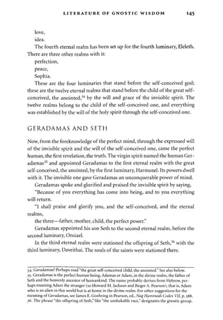 LITERATURE OF GNOSTIC WISDOM 145 
love, 
idea. 
The fourth eternal realm has been set up for the fourth luminary, Eleleth. 
There are three other realms with it: 
perfection, 
peace, 
Sophia. 
These are the four luminaries that stand before the self-conceived god; 
these are the twelve eternal realms that stand before the child of the great self-conceived, 
the anointed,34 by the will and grace of the invisible spirit. The 
twelve realms belong to the child of the self-conceived one, and everything 
was established by the will of the holy spirit through the self-conceived one. 
GERADAMAS AND SETH 
Now, from the foreknowledge of the perfect mind, through the expressed will 
of the invisible spirit and the will of the self-conceived one, came the perfect 
human, the first revelation, the truth. The virgin spirit named the human Ger-adamas35 
and appointed Geradamas to the first eternal realm with the great 
self-conceived, the anointed, by the first luminary, Harmozel. Its powers dwell 
with it. The invisible one gave Geradamas an unconquerable power of mind. 
Geradamas spoke and glorified and praised the invisible spirit by saying, 
"Because of you everything has come into being, and to you everything 
will return. 
"I shall praise and glorify you, and the self-conceived, and the eternal 
realms, 
the three—father, mother, child, the perfect power." 
Geradamas appointed his son Seth to the second eternal realm, before the 
second luminary, Oroiael. 
In the third eternal realm were stationed the offspring of Seth,36 with the 
third luminary, Daveithai. The souls of the saints were stationed there. 
34. Geradamas? Perhaps read "the great self-conceived child, the anointed." See also below. 
35. Geradamas is the perfect human being, Adamas or Adam, in the divine realm, the father of 
Seth and the heavenly ancestor of humankind. The name probably derives from Hebrew, per­haps 
meaning Adam the stranger (so Howard M. Jackson and Birger A. Pearson), that is, Adam 
who is an alien in this world but is at home in the divine realm. For other suggestions for the 
meaning of Geradamas, see lames E. Goehring in Pearson, ed., NagHammadi Codex VII, p. 388. 
36. The phrase "the offspring of Seth," like "the unshakable race," designates the gnostic group. 
 