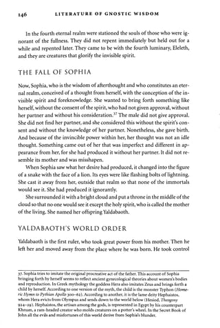 1 4 6 LITERATURE OF GNOSTIC WISDOM 
In the fourth eternal realm were stationed the souls of those who were ig­norant 
of the fullness. They did not repent immediately but held out for a 
while and repented later. They came to be with the fourth luminary, Eleleth, 
and they are creatures that glorify the invisible spirit. 
THE FALL OF SOPHIA 
Now, Sophia, who is the wisdom of afterthought and who constitutes an eter­nal 
realm, conceived of a thought from herself, with the conception of the in­visible 
spirit and foreknowledge. She wanted to bring forth something like 
herself, without the consent of the spirit, who had not given approval, without 
her partner and without his consideration.37 The male did not give approval. 
She did not find her partner, and she considered this without the spirit's con­sent 
and without the knowledge of her partner. Nonetheless, she gave birth. 
And because of the invincible power within her, her thought was not an idle 
thought. Something came out of her that was imperfect and different in ap­pearance 
from her, for she had produced it without her partner. It did not re­semble 
its mother and was misshapen. 
When Sophia saw what her desire had produced, it changed into the figure 
of a snake with the face of a lion. Its eyes were like flashing bolts of lightning. 
She cast it away from her, outside that realm so that none of the immortals 
would see it. She had produced it ignorantly. 
She surrounded it with a bright cloud and put a throne in the middle of the 
cloud so that no one would see it except the holy spirit, who is called the mother 
of the living. She named her offspring Yaldabaoth. 
YALDABAOTH'S WORLD ORDER 
Yaldabaoth is the first ruler, who took great power from his mother. Then he 
left her and moved away from the place where he was born. He took control 
37. Sophia tries to imitate the original procreative act of the father. This account of Sophia 
bringing forth by herself seems to reflect ancient gynecological theories about women's bodies 
and reproduction. In Greek mythology the goddess Hera also imitates Zeus and brings forth a 
child by herself. According to one version of the myth, the child is the monster Typhon (Home­ric 
Hymn to Pythian Apollo 300-62). According to another, it is the lame deity Hephaistos, 
whom Hera evicts from Olympus and sends down to the world below (Hesiod, Theogony 
924-29). Hephaistos, the artisan among the gods, is represented in Egypt by his counterpart 
Khnum, a ram-headed creator who molds creatures on a potter's wheel. In the Secret Book of 
John all the evils and misfortunes of this world derive from Sophia's blunder. 
 