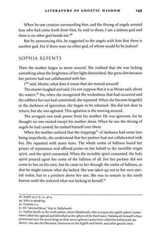 LITERATURE OF GNOSTIC WISDOM 149 
When he saw creation surrounding him, and the throng of angels around 
him who had come forth from him, he said to them, I am a jealous god and 
there is no other god beside me.48 
But by announcing this, he suggested to the angels with him that there is 
another god. For if there were no other god, of whom would he be jealous? 
SOPHIA REPENTS 
Then the mother began to move around. She realized that she was lacking 
something when the brightness of her light diminished. She grew dim because 
her partner had not collaborated with her. 
I49 said, Master, what does it mean that she moved around? 
The master laughed and said, Do not suppose that it is as Moses said, above 
the waters.50 No, when she recognized the wickedness that had occurred and 
the robbery her son had committed, she repented. When she became forgetful 
in the darkness of ignorance, she began to be ashamed. She did not dare to 
return, but she was agitated. This agitation is the moving around. 
The arrogant one took power from his mother. He was ignorant, for he 
thought no one existed except his mother alone. When he saw the throng of 
angels he had created, he exalted himself over them. 
When the mother realized that the trappings51 of darkness had come into 
being imperfectly, she understood that her partner had not collaborated with 
her. She repented with many tears. The whole realm of fullness heard her 
prayer of repentance and offered praise on her behalf to the invisible virgin 
spirit, and the spirit consented. When the invisible spirit consented, the holy 
spirit poured upon her some of the fullness of all. For her partner did not 
come to her on his own, but he came to her through the realm of fullness, so 
that he might restore what she lacked. She was taken up not to her own eter­nal 
realm, but to a position above her son. She was to remain in the ninth 
heaven until she restored what was lacking in herself.52 
48. Isaiah 45:5-6, 21,46:9. 
49. John is speaking. 
50. Genesis 1:2. 
51. Or "aborted fetus," that is, Yaldabaoth. 
52. Sophia dwells in the ninth sphere, above Yaldabaoth, who occupies the eighth sphere (some­times 
called the ogdoad and identified as the sphere of the fixed stars). Yaldabaoth himself is thus 
positioned over the seven kings in their seven spheres (sometimes called the hebdomad; see 
above). See also the Hermetic Discourse on the Eighth and Ninth, and other gnostic texts. 
 