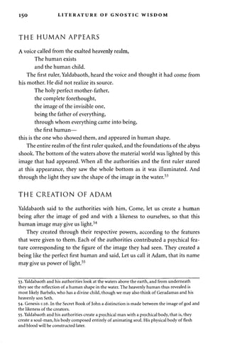 150 LITERATURE OF GNOSTIC WISDOM 
THE HUMAN APPEARS 
A voice called from the exalted heavenly realm, 
The human exists 
and the human child. 
The first ruler, Yaldabaoth, heard the voice and thought it had come from 
his mother. He did not realize its source. 
The holy perfect mother-father, 
the complete forethought, 
the image of the invisible one, 
being the father of everything, 
through whom everything came into being, 
the first human— 
this is the one who showed them, and appeared in human shape. 
The entire realm of the first ruler quaked, and the foundations of the abyss 
shook. The bottom of the waters above the material world was lighted by this 
image that had appeared. When all the authorities and the first ruler stared 
at this appearance, they saw the whole bottom as it was illuminated. And 
through the light they saw the shape of the image in the water.53 
THE CREATION OF ADAM 
Yaldabaoth said to the authorities with him, Come, let us create a human 
being after the image of god and with a likeness to ourselves, so that this 
human image may give us light.54 
They created through their respective powers, according to the features 
that were given to them. Each of the authorities contributed a psychical fea­ture 
corresponding to the figure of the image they had seen. They created a 
being like the perfect first human and said, Let us call it Adam, that its name 
may give us power of light.55 
53. Yaldabaoth and his authorities look at the waters above the earth, and from underneath 
they see the reflection of a human shape in the water. The heavenly human thus revealed is 
most likely Barbelo, who has a divine child, though we may also think of Geradamas and his 
heavenly son Seth. 
54. Genesis 1:26. In the Secret Book of John a distinction is made between the image of god and 
the likeness of the creators. 
55. Yaldabaoth and his authorities create a psychical man with a psychical body, that is, they 
create a soul-man, his body composed entirely of animating soul. His physical body of flesh 
and blood will be constructed later. 
 