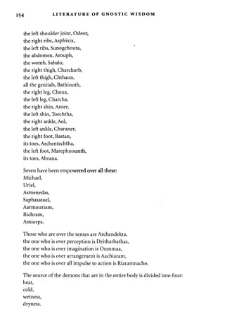 154 LITERATURE OF GNOSTIC WISDOM 
the left shoulder joint, Odeor, 
the right ribs, Asphixix, 
the left ribs, Sunogchouta, 
the abdomen, Arouph, 
the womb, Sabalo, 
the right thigh, Charcharb, 
the left thigh, Chthaon, 
all the genitals, Bathinoth, 
the right leg, Choux, 
the left leg, Charcha, 
the right shin, Aroer, 
the left shin, Toechtha, 
the right ankle, Aol, 
the left ankle, Charaner, 
the right foot, Bastan, 
its toes, Archentechtha, 
the left foot, Marephnounth, 
its toes, Abrana. 
Seven have been empowered over all these: 
Michael, 
Uriel, 
Asmenedas, 
Saphasatoel, 
Aarmouriam, 
Richram, 
Amiorps. 
Those who are over the senses are Archendekta, 
the one who is over perception is Deitharbathas, 
the one who is over imagination is Oummaa, 
the one who is over arrangement is Aachiaram, 
the one who is over all impulse to action is Riaramnacho. 
The source of the demons that are in the entire body is divided into four: 
heat, 
cold, 
wetness, 
dryness. 
 