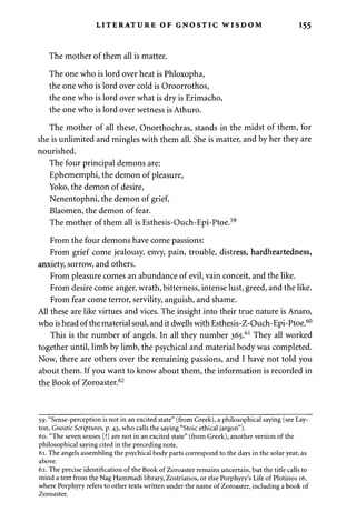 LITERATURE OF GNOSTIC WISDOM 155 
The mother of them all is matter. 
The one who is lord over heat is Phloxopha, 
the one who is lord over cold is Oroorrothos, 
the one who is lord over what is dry is Erimacho, 
the one who is lord over wetness is Athuro. 
The mother of all these, Onorthochras, stands in the midst of them, for 
she is unlimited and mingles with them all. She is matter, and by her they are 
nourished. 
The four principal demons are: 
Ephememphi, the demon of pleasure, 
Yoko, the demon of desire, 
Nenentophni, the demon of grief, 
Blaomen, the demon of fear. 
The mother of them all is Esthesis-Ouch-Epi-Ptoe.59 
From the four demons have come passions: 
From grief come jealousy, envy, pain, trouble, distress, hardheartedness, 
anxiety, sorrow, and others. 
From pleasure comes an abundance of evil, vain conceit, and the like. 
From desire come anger, wrath, bitterness, intense lust, greed, and the like. 
From fear come terror, servility, anguish, and shame. 
All these are like virtues and vices. The insight into their true nature is Anaro, 
who is head of the material soul, and it dwells with Esthesis-Z-Ouch-Epi-Ptoe.60 
This is the number of angels. In all they number 365.61 They all worked 
together until, limb by limb, the psychical and material body was completed. 
Now, there are others over the remaining passions, and I have not told you 
about them. If you want to know about them, the information is recorded in 
the Book of Zoroaster.62 
59. "Sense-perception is not in an excited state" (from Greek), a philosophical saying (see Lay-ton, 
Gnostic Scriptures, p. 43, who calls the saying "Stoic ethical jargon"). 
60. "The seven senses [?] are not in an excited state" (from Greek), another version of the 
philosophical saying cited in the preceding note. 
61. The angels assembling the psychical body parts correspond to the days in the solar year, as 
above. 
62. The precise identification of the Book of Zoroaster remains uncertain, but the title calls to 
mind a text from the Nag Hammadi library, Zostrianos, or else Porphyry's Life of Plotinos 16, 
where Porphyry refers to other texts written under the name of Zoroaster, including a book of 
Zoroaster. 
 