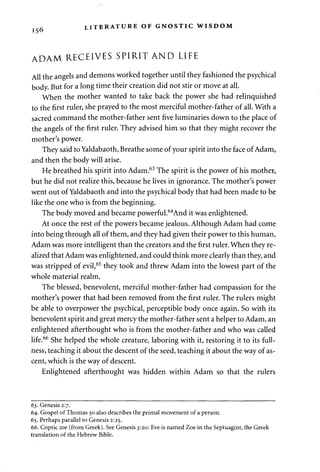 156 LITERATURE OF GNOSTIC WISDOM 
ADAM RECEIVES SPIRIT AND LIFE 
All the angels and demons worked together until they fashioned the psychical 
body. But for a long time their creation did not stir or move at all. 
When the mother wanted to take back the power she had relinquished 
to the first ruler, she prayed to the most merciful mother-father of all. With a 
sacred command the mother-father sent five luminaries down to the place of 
the angels of the first ruler. They advised him so that they might recover the 
mother's power. 
They said to Yaldabaoth, Breathe some of your spirit into the face of Adam, 
and then the body will arise. 
He breathed his spirit into Adam.63 The spirit is the power of his mother, 
but he did not realize this, because he lives in ignorance. The mother's power 
went out of Yaldabaoth and into the psychical body that had been made to be 
like the one who is from the beginning. 
The body moved and became powerful.64And it was enlightened. 
At once the rest of the powers became jealous. Although Adam had come 
into being through all of them, and they had given their power to this human, 
Adam was more intelligent than the creators and the first ruler. When they re­alized 
that Adam was enlightened, and could think more clearly than they, and 
was stripped of evil,65 they took and threw Adam into the lowest part of the 
whole material realm. 
The blessed, benevolent, merciful mother-father had compassion for the 
mother's power that had been removed from the first ruler. The rulers might 
be able to overpower the psychical, perceptible body once again. So with its 
benevolent spirit and great mercy the mother-father sent a helper to Adam, an 
enlightened afterthought who is from the mother-father and who was called 
life.66 She helped the whole creature, laboring with it, restoring it to its full­ness, 
teaching it about the descent of the seed, teaching it about the way of as­cent, 
which is the way of descent. 
Enlightened afterthought was hidden within Adam so that the rulers 
63. Genesis 2:7. 
64. Gospel of Thomas 50 also describes the primal movement of a person. 
65. Perhaps parallel to Genesis 2:25. 
66. Coptic zoe (from Greek). See Genesis 3:20: Eve is named Zoe in the Septuagint, the Greek 
translation of the Hebrew Bible. 
 