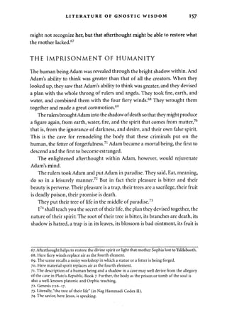 LITERATURE OF GNOSTIC WISDOM 157 
might not recognize her, but that afterthought might be able to restore what 
the mother lacked.67 
THE IMPRISONMENT OF HUMANITY 
The human being Adam was revealed through the bright shadow within. And 
Adam's ability to think was greater than that of all the creators. When they 
looked up, they saw that Adam's ability to think was greater, and they devised 
a plan with the whole throng of rulers and angels. They took fire, earth, and 
water, and combined them with the four fiery winds.68 They wrought them 
together and made a great commotion.69 
The rulers brought Adam into the shadow of death so that they might produce 
a figure again, from earth, water, fire, and the spirit that comes from matter,70 
that is, from the ignorance of darkness, and desire, and their own false spirit. 
This is the cave for remodeling the body that these criminals put on the 
human, the fetter of forgetfulness.71 Adam became a mortal being, the first to 
descend and the first to become estranged. 
The enlightened afterthought within Adam, however, would rejuvenate 
Adam's mind. 
The rulers took Adam and put Adam in paradise. They said, Eat, meaning, 
do so in a leisurely manner.72 But in fact their pleasure is bitter and their 
beauty is perverse. Their pleasure is a trap, their trees are a sacrilege, their fruit 
is deadly poison, their promise is death. 
They put their tree of life in the middle of paradise.73 
I74 shall teach you the secret of their life, the plan they devised together, the 
nature of their spirit: The root of their tree is bitter, its branches are death, its 
shadow is hatred, a trap is in its leaves, its blossom is bad ointment, its fruit is 
67. Afterthought helps to restore the divine spirit or light that mother Sophia lost to Yaldabaoth. 
68. Here fiery winds replace air as the fourth element. 
69. The scene recalls a noisy workshop in which a statue or a fetter is being forged. 
70. Here material spirit replaces air as the fourth element. 
71. The description of a human being and a shadow in a cave may well derive from the allegory 
of the cave in Plato's Republic, Book 7. Further, the body as the prison or tomb of the soul is 
also a well-known platonic and Orphic teaching. 
72. Genesis 2:16-17. 
73. Literally, "the tree of their life" (in Nag Hammadi Codex II). 
74. The savior, here Jesus, is speaking. 
 