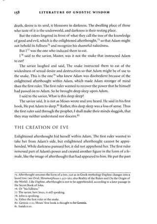 158 LITERATURE OF GNOSTIC WISDOM 
death, desire is its seed, it blossoms in darkness. The dwelling place of those 
who taste of it is the underworld, and darkness is their resting place. 
But the rulers lingered in front of what they call the tree of the knowledge 
of good and evil, which is the enlightened afterthought,75 so that Adam might 
not behold its fullness76 and recognize his shameful nakedness. 
But I77 was the one who induced them to eat. 
I78 said to the savior, Master, was it not the snake that instructed Adam 
to eat? 
The savior laughed and said, The snake instructed them to eat of the 
wickedness of sexual desire and destruction so that Adam might be of use to 
the snake. This is the one79 who knew Adam was disobedient because of the 
enlightened afterthought within Adam, which made Adam stronger of mind 
than the first ruler. The first ruler wanted to recover the power that he himself 
had passed on to Adam. So he brought deep sleep upon Adam. 
I said to the savior, What is this deep sleep? 
The savior said, It is not as Moses wrote and you heard. He said in his first 
book, He put Adam to sleep.80 Rather, this deep sleep was a loss of sense. Thus 
the first ruler said through the prophet, I shall make their minds sluggish, that 
they may neither understand nor discern.81 
THE CREATION OF EVE 
Enlightened afterthought hid herself within Adam. The first ruler wanted to 
take her from Adam's side, but enlightened afterthought cannot be appre­hended. 
While darkness pursued her, it did not apprehend her. The first ruler 
removed part of Adam's power and created another figure in the form of a fe­male, 
like the image of afterthought that had appeared to him. He put the part 
75. Afterthought assumes the form of a tree, just as in Greek mythology Daphne changes into a 
laurel tree (see Ovid, Metamorphoses 1.452-562; also Reality of the Rulers and On the Origin of 
the World). Like Daphne, afterthought is not to be apprehended, according to a later passage in 
the Secret Book of John. 
76. Or "his fullness." 
77. The savior, here Jesus, is still speaking. 
78. John is speaking. 
79. Either the first ruler or the snake. 
80. Genesis 2:21; Moses' first book is thought to be Genesis. 
81. Isaiah 6:10. 
 