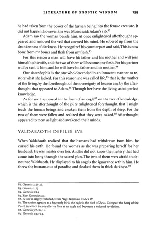 LITERATURE OF GNOSTIC WISDOM 159 
he had taken from the power of the human being into the female creature. It 
did not happen, however, the way Moses said: Adam's rib.82 
Adam saw the woman beside him. At once enlightened afterthought ap­peared 
and removed the veil that covered his mind. He sobered up from the 
drunkenness of darkness. He recognized his counterpart and said, This is now 
bone from my bones and flesh from my flesh.83 
For this reason a man will leave his father and his mother and will join 
himself to his wife, and the two of them will become one flesh. For his partner 
will be sent to him, and he will leave his father and his mother.84 
Our sister Sophia is the one who descended in an innocent manner to re­store 
what she lacked. For this reason she was called life,85 that is, the mother 
of the living, by the forethought of the sovereignty of heaven and by the after­thought 
that appeared to Adam.86 Through her have the living tasted perfect 
knowledge. 
As for me, I appeared in the form of an eagle87 on the tree of knowledge, 
which is the afterthought of the pure enlightened forethought, that I might 
teach the human beings and awaken them from the depth of sleep. For the 
two of them were fallen and realized that they were naked.88 Afterthought 
appeared to them as light and awakened their minds. 
YALDABAOTH DEFILES EVE 
When Yaldabaoth realized that the humans had withdrawn from him, he 
cursed his earth. He found the woman as she was preparing herself for her 
husband. He was master over her. And he did not know the mystery that had 
come into being through the sacred plan. The two of them were afraid to de­nounce 
Yaldabaoth. He displayed to his angels the ignorance within him. He 
threw the humans out of paradise and cloaked them in thick darkness.89 
82. Genesis 2:21-22. 
83. Genesis 2:23. 
84. Genesis 2:24. 
85. Zoe, Genesis 3:20. 
86. A line is largely restored, from Nag Hammadi Codex IV. 
87. The savior appears as a heavenly bird; the eagle is the bird of Zeus. Compare the Song of the 
Pearl, in which the royal letter flies as an eagle and becomes a voice of revelation. 
88. Genesis 3:7,10-11. 
89. Genesis 3:22-24. 
 