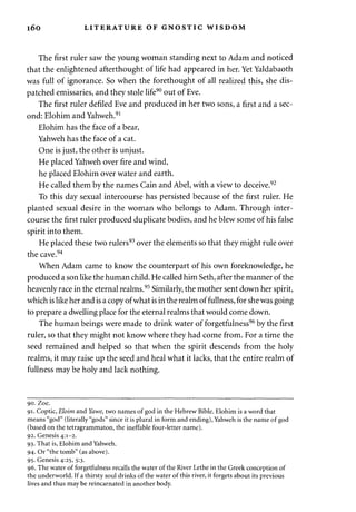 i6o LITERATURE OF GNOSTIC WISDOM 
The first ruler saw the young woman standing next to Adam and noticed 
that the enlightened afterthought of life had appeared in her. Yet Yaldabaoth 
was full of ignorance. So when the forethought of all realized this, she dis­patched 
emissaries, and they stole life90 out of Eve. 
The first ruler defiled Eve and produced in her two sons, a first and a sec­ond: 
Elohim and Yahweh.91 
Elohim has the face of a bear, 
Yahweh has the face of a cat. 
One is just, the other is unjust. 
He placed Yahweh over fire and wind, 
he placed Elohim over water and earth. 
He called them by the names Cain and Abel, with a view to deceive.92 
To this day sexual intercourse has persisted because of the first ruler. He 
planted sexual desire in the woman who belongs to Adam. Through inter­course 
the first ruler produced duplicate bodies, and he blew some of his false 
spirit into them. 
He placed these two rulers93 over the elements so that they might rule over 
the cave.94 
When Adam came to know the counterpart of his own foreknowledge, he 
produced a son like the human child. He called him Seth, after the manner of the 
heavenly race in the eternal realms.95 Similarly, the mother sent down her spirit, 
which is like her and is a copy of what is in the realm of fullness, for she was going 
to prepare a dwelling place for the eternal realms that would come down. 
The human beings were made to drink water of forgetfulness96 by the first 
ruler, so that they might not know where they had come from. For a time the 
seed remained and helped so that when the spirit descends from the holy 
realms, it may raise up the seed and heal what it lacks, that the entire realm of 
fullness may be holy and lack nothing. 
90. Zoe. 
91. Coptic, Eloim and Yawe, two names of god in the Hebrew Bible. Elohim is a word that 
means "god" (literally "gods" since it is plural in form and ending), Yahweh is the name of god 
(based on the tetragrammaton, the ineffable four-letter name). 
92. Genesis 4:1-2. 
93. That is, Elohim and Yahweh. 
94. Or "the tomb" (as above). 
95. Genesis 4:25, 5:3. 
96. The water of forgetfulness recalls the water of the River Lethe in the Greek conception of 
the underworld. If a thirsty soul drinks of the water of this river, it forgets about its previous 
lives and thus may be reincarnated in another body. 
 