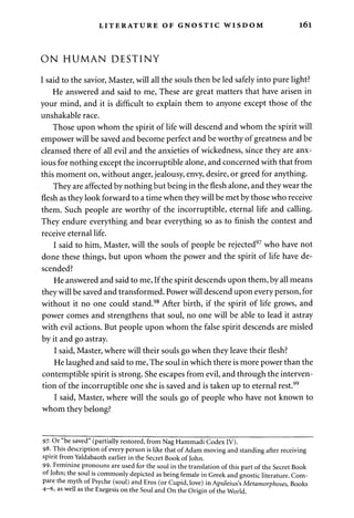 LITERATURE OF GNOSTIC WISDOM l6l 
ON HUMAN DESTINY 
I said to the savior, Master, will all the souls then be led safely into pure light? 
He answered and said to me, These are great matters that have arisen in 
your mind, and it is difficult to explain them to anyone except those of the 
unshakable race. 
Those upon whom the spirit of life will descend and whom the spirit will 
empower will be saved and become perfect and be worthy of greatness and be 
cleansed there of all evil and the anxieties of wickedness, since they are anx­ious 
for nothing except the incorruptible alone, and concerned with that from 
this moment on, without anger, jealousy, envy, desire, or greed for anything. 
They are affected by nothing but being in the flesh alone, and they wear the 
flesh as they look forward to a time when they will be met by those who receive 
them. Such people are worthy of the incorruptible, eternal life and calling. 
They endure everything and bear everything so as to finish the contest and 
receive eternal life. 
I said to him, Master, will the souls of people be rejected97 who have not 
done these things, but upon whom the power and the spirit of life have de­scended? 
He answered and said to me, If the spirit descends upon them, by all means 
they will be saved and transformed. Power will descend upon every person, for 
without it no one could stand.98 After birth, if the spirit of life grows, and 
power comes and strengthens that soul, no one will be able to lead it astray 
with evil actions. But people upon whom the false spirit descends are misled 
by it and go astray. 
I said, Master, where will their souls go when they leave their flesh? 
He laughed and said to me, The soul in which there is more power than the 
contemptible spirit is strong. She escapes from evil, and through the interven­tion 
of the incorruptible one she is saved and is taken up to eternal rest.99 
I said, Master, where will the souls go of people who have not known to 
whom they belong? 
97- Or "be saved" (partially restored, from Nag Hammadi Codex IV). 
98. This description of every person is like that of Adam moving and standing after receiving 
spirit from Yaldabaoth earlier in the Secret Book of John. 
99- Feminine pronouns are used for the soul in the translation of this part of the Secret Book 
of John; the soul is commonly depicted as being female in Greek and gnostic literature. Com­pare 
the myth of Psyche (soul) and Eros (or Cupid, love) in Apuleius's Metamorphoses, Books 
4-6, as well as the Exegesis on the Soul and On the Origin of the World. 
 