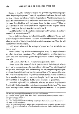 162 LITERATURE OF GNOSTIC WISDOM 
He said to me, The contemptible spirit has grown stronger in such people 
while they were going astray. This spirit lays a heavy burden on the soul, leads 
her into evil, and hurls her down into forgetfulness. After the soul leaves the 
body, she is handed over to the authorities who have come into being through 
the ruler. They bind her with chains and throw her into prison.100 They go 
around with her until she awakens from forgetfulness and acquires knowl­edge. 
This is how she attains perfection and is saved. 
I said, Master, how can the soul become younger and return into its mother's 
womb,101 or into the human102 ? 
He was glad when I asked him about this, and he said to me, You are truly 
blessed, for you have understood. This soul will be made to follow another in 
whom the spirit of life dwells, and she is saved through that one. Then she will 
not be thrust into flesh again. 
I said, Master, where will the souls go of people who had knowledge but 
turned away? 
He said to me, They will be taken to the place where the angels of misery 
go, where there is no repentance. They will be kept there until the day when 
those who have blasphemed against the spirit will be tortured and punished 
eternally. 
I said, Master, where did the contemptible spirit come from? 
He said to me, The mother-father is great in mercy, the holy spirit, who in 
everyway is compassionate, who sympathizes with you,103 the afterthought of 
enlightened forethought. This one raised up the offspring of the perfect gen­eration 
and raised their thought and the eternal light of the human. When the 
first ruler realized that these people were exalted above him and could think 
better than he, he wanted to grasp their thought. He did not know that they 
surpassed him in thought and that he would be unable to grasp them. 
He devised a plan with his authorities, who are his powers. Together they 
fornicated with Sophia, and through them was produced bitter fate,104 the final, 
fickle bondage. Fate is like this because the powers are fickle. To the present 
100. The soul is thrown into another body and thus is reincarnated. 
101. Literally "nature," Coptic physis (from Greek). Returning to the mother's womb is also a 
theme encountered in John 3. 
102. The heavenly human. 
103. "You" are apparently the human beings caught up in the machinations of the creator of 
this world, that is, the gnostics. 
104. In the Greco-Roman world, fate (in Greek, heimarmene, as in the present text) was consid­ered 
to be the overwhelming force of bondage that determines the destiny of all that is earthly 
and heavenly. 
 
