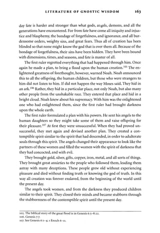 LITERATURE OF GNOSTIC WISDOM 163 
day fate is harder and stronger than what gods, angels, demons, and all the 
generations have encountered. For from fate have come all iniquity and injus­tice 
and blasphemy, the bondage of forgetfulness, and ignorance, and all bur­densome 
orders, weighty sins, and great fears. Thus all of creation has been 
blinded so that none might know the god that is over them all. Because of the 
bondage of forgetfulness, their sins have been hidden. They have been bound 
with dimensions, times, and seasons, and fate is master of all. 
The first ruler regretted everything that had happened through him. Once 
again he made a plan, to bring a flood upon the human creation.105 The en­lightened 
greatness of forethought, however, warned Noah. Noah announced 
this to all the offspring, the human children, but those who were strangers to 
him did not listen to him. If did not happen the way Moses said, They hid in 
an ark.106 Rather, they hid in a particular place, not only Noah, but also many 
other people from the unshakable race. They entered that place and hid in a 
bright cloud. Noah knew about his supremacy. With him was the enlightened 
one who had enlightened them, since the first ruler had brought darkness 
upon the whole earth. 
The first ruler formulated a plan with his powers. He sent his angels to the 
human daughters so they might take some of them and raise offspring for 
their pleasure.107 At first they were unsuccessful. When they had proved un­successful, 
they met again and devised another plan. They created a con­temptible 
spirit similar to the spirit that had descended, in order to adulterate 
souls through this spirit. The angels changed their appearance to look like the 
partners of these women and filled the women with the spirit of darkness that 
they had concocted, and with evil. 
They brought gold, silver, gifts, copper, iron, metal, and all sorts of things. 
They brought great anxieties to the people who followed them, leading them 
astray with many deceptions. These people grew old without experiencing 
pleasure and died without finding truth or knowing the god of truth. In this 
way all creation was forever enslaved, from the beginning of the world until 
the present day. 
The angels took women, and from the darkness they produced children 
similar to their spirit. They closed their minds and became stubborn through 
the stubbornness of the contemptible spirit until the present day. 
105. The biblical story of the great flood is in Genesis 6:5-8:22. 
106. Genesis 7:7. 
107. See Genesis 6:1-4; 1 Enoch 6-11. 
 