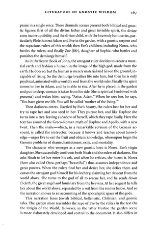 LITERATURE OF GNOSTIC WISDOM 167 
praise in a single voice. These dramatic scenes present both biblical and gnos­tic 
figures: first of all the divine father and great invisible spirit, the divine 
aeon incorruptibility, and the divine child, with the heavenly luminaries, par­ticularly 
Eleleth; next Adam and Eve in the garden, with a gnostic serpent and 
the rapacious rulers of this world; then Eve's children, including Norea, who 
battles the rulers; and finally Zoe (life), daughter of Sophia, who battles and 
punishes the demiurge himself. 
As in the Secret Book of John, the arrogant ruler decides to create a mate­rial 
earth and fashion a human in the image of the high god, made from the 
earth. He does so, but the human is merely material and lies on the ground, in­capable 
of rising. So the demiurge breathes life into him, but then he is only 
psychical, animated with a worldly soul from the world ruler. Finally the spirit 
comes to live in Adam, and he is able to rise. After he is placed in the garden 
and put to sleep, woman is taken from his side. She is spiritual (endowed with 
pneuma) and wakes him, saying, "Arise, Adam." When he sees her, he says, 
"You have given me life. You will be called 'mother of the living.'" 
Then darkness enters. Dazzled by Eve's beauty, the rulers lust for her and 
try to rape her and sow seed in her. They pursue her, and like Daphne she 
turns into a tree, leaving a shadow of herself, which they rape foully. Here the 
text has assumed the Greco-Roman myth of Daphne and Apollo, with a new 
twist. Then the snake—which, in a remarkable revision of the Genesis ac­count, 
is called the instructor, because it knows and teaches about knowl­edge— 
urges Eve to eat the fruit and obtain knowledge, whereupon begin the 
Genesis problems of shame, banishment, exile, and mortality. 
The character who emerges as a new gnostic hero is Norea, Eve's virgin 
daughter. She successfully confronts both Noah and the rulers of darkness. She 
asks Noah to let her enter his ark, and when he refuses, she burns it. Norea 
(here also called Orea, perhaps "beautiful") thus assumes independence and 
great powers. When the rulers find her and desire her, she defies them and 
curses the arrogant god himself for his lechery, claiming her descent from the 
world above. She turns to the god of all to rescue her, and he sends down 
Eleleth, the great angel and luminary from the heavens. At her request he tells 
her about the world above, separated by a veil from the realms below. And so 
the narration moves to an accounting of the apocalyptic space of the gods. 
This narration fuses Jewish biblical, hellenistic, Christian, and gnostic 
tales. The garden story resembles the rape of Eve by the rulers in the text On 
the Origin of the World. However, in the latter treatise the garden scene 
is more elaborately developed and central to the document. It also differs in 
 
