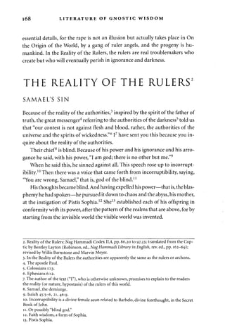 168 LITERATURE OF GNOSTIC WISDOM 
essential details, for the rape is not an illusion but actually takes place in On 
the Origin of the World, by a gang of ruler angels, and the progeny is hu­mankind. 
In the Reality of the Rulers, the rulers are real troublemakers who 
create but who will eventually perish in ignorance and darkness. 
THE REALITY OF THE RULERS2 
SAMAEL'S SIN 
Because of the reality of the authorities,3 inspired by the spirit of the father of 
truth, the great messenger4 referring to the authorities of the darkness5 told us 
that "our contest is not against flesh and blood, rather, the authorities of the 
universe and the spirits of wickedness."6 I7 have sent you this because you in­quire 
about the reality of the authorities. 
Their chief8 is blind. Because of his power and his ignorance and his arro­gance 
he said, with his power, "I am god; there is no other but me."9 
When he said this, he sinned against all. This speech rose up to incorrupt­ibility. 
10 Then there was a voice that came forth from incorruptibility, saying, 
"You are wrong, Samael," that is, god of the blind.11 
His thoughts became blind. And having expelled his power—that is, the blas­phemy 
he had spoken—he pursued it down to chaos and the abyss, his mother, 
at the instigation of Pistis Sophia.12 She13 established each of his offspring in 
conformity with its power, after the pattern of the realms that are above, for by 
starting from the invisible world the visible world was invented. 
2. Reality of the Rulers: Nag Hammadi Codex 11,4, pp. 86,20 to 97,23; translated from the Cop­tic 
by Bentley Layton (Robinson, ed., Nag Hammadi Library in English, rev. ed., pp. 162-69); 
revised by Willis Barnstone and Marvin Meyer. 
3. In the Reality of the Rulers the authorities are apparently the same as the rulers or archons. 
4. The apostle Paul. 
5. Colossians 1:13. 
6. Ephesians 6:12. 
7. The author of the text ("I"), who is otherwise unknown, promises to explain to the readers 
the reality (or nature, hypostasis) of the rulers of this world. 
8. Samael, the demiurge. 
9. Isaiah 45:5-6, 21, 46:9. 
10. Incorruptibility is a divine female aeon related to Barbelo, divine forethought, in the Secret 
Book of John. 
11. Or possibly "blind god." 
12. Faith wisdom, a form of Sophia. 
13. Pistis Sophia. 
 