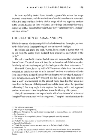 LITERATURE OF GNOSTIC WISDOM 169 
As incorruptibility looked down into the region of the waters, her image 
appeared in the waters, and the authorities of the darkness became enamored 
of her. But they could not lay hold of that image which had appeared to them 
in the waters, because of their weakness, since beings that merely have soul 
cannot lay hold of those that have spirit. For they14 were from below, while it15 
was from above.16 
THE CREATION OF ADAM AND EVE 
This is the reason why incorruptibility looked down into the region, so that, 
by the father's will, she might bring all into union with the light. 
The rulers laid plans and said, "Come, let us create a human that will 
be soil from the earth." They modeled their creature as one wholly of the 
earth.17 
The rulers have bodies that are both female and male, and faces that are the 
faces of beasts. They took some soil from the earth and modeled their man, after 
their body and after the image of god that had appeared to them in the waters.18 
They said, "Come, let us lay hold of it19 by means of the form that we have 
modeled, so that it may see its male partner20 and we may seize it with the 
form that we have modeled," not understanding the partner of god, because of 
their powerlessness. And he21 breathed into his face, and the man came to 
have a soul22 and remained on the ground many days. But they could not 
make him rise because of their powerlessness. Like storm winds they persisted 
in blowing,23 that they might try to capture that image which had appeared 
to them in the waters. And they did not know the identity of its power. 
Now, all these events came to pass by the will of the father of all. Afterward 
the spirit24 saw the man of soul on the ground. The spirit came forth from the 
14. The rulers or authorities. 
15. The image of incorruptibility. 
16. Here and throughout the text there are close parallels to Genesis. Only a few will be noted. 
17. See Genesis 2:7. 
18. The image of incorruptibility, above. This paragraph is partially restored. 
19. The image. 
20. Probably the male partner of incorruptibility, who is a female aeon. 
21. Samael, the chief ruler. 
22. This is the psychical human, the soul man, as in the Secret Book of John. 
23. See Genesis 2:7. 
24. The spirit is the female spiritual presence who is at work in the world and is reminiscent 
of afterthought in the Secret Book of John. She plays a key role throughout the Reality of the 
Rulers. 
 