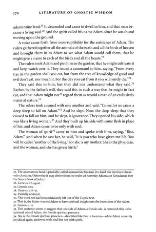 170 LITERATURE OF GNOSTIC WISDOM 
adamantine land.25 It descended and came to dwell in him, and that man be­came 
a living soul.26 And the spirit called his name Adam, since he was found 
moving upon the ground. 
A voice came forth from incorruptibility for the assistance of Adam. The 
rulers gathered together all the animals of the earth and all the birds of heaven 
and brought them in to Adam to see what Adam would call them, that he 
might give a name to each of the birds and all the beasts.27 
The rulers took Adam and put him in the garden, that he might cultivate it 
and keep watch over it. They issued a command to him, saying, "From every 
tree in the garden shall you eat, but from the tree of knowledge of good and 
evil don't eat, nor touch it. For the day you eat from it you will surely die."28 
They said this to him, but they did not understand what they said.29 
Rather, by the father's will, they said this in such a way that he might in fact 
eat, and that Adam might not30 regard them as would a man of an exclusively 
material nature.31 
The rulers took counsel with one another and said, "Come, let us cause a 
deep sleep to fall on Adam."32 And he slept. Now, the deep sleep that they 
caused to fall on him, and he slept, is ignorance. They opened his side, which 
was like a living woman.33 And they built up his side with some flesh in place 
of her, and Adam came to be only with soul. 
The woman of spirit34 came to him and spoke with him, saying, "Rise, 
Adam." And when he saw her, he said, "It is you who have given me life. You 
will be called 'mother of the living.' For she is my mother. She is the physician, 
and the woman, and she has given birth." 
25. The adamantine land is probably called adamantine because it is hard like steel in its heav­enly 
character. Otherwise it may derive from the realm of heavenly Adamas or Geradamas (see 
the Secret Book of John). 
26. Genesis 2:7, again. 
27. Genesis 2:19. 
28. Genesis 2:16-17. 
29. Partially restored. 
30. The word not has been mistakenly left out of the Coptic text. 
31. That is, the father wanted Adam to have spiritual insight into the intentions of the rulers. 
32. Genesis 2:21. 
33. This sentence seems to suggest that one side of Adam, a female side, is removed; this is the 
spiritual side of Adam, the female spiritual presence. 
34. She is the female spiritual presence—described like Eve in Genesis—while Adam is merely 
psychical again, endowed with soul but not with spirit. 
 