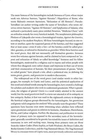 INTRODUCTION 9 
The more famous of the heresiologists include Irenaeus of Lyon, whose major 
work was Adversus haereses, "Against Heresies"; Hippolytus of Rome, who 
wrote Refutatio omnium haeresium, "Refutation of All Heresies"; Pseudo- 
Tertullian (an author writing under the name of Tertullian), who wrote Ad­versus 
omnes haereses, "Against All Heresies"; and Epiphanius of Salamis, who 
authored a particularly nasty piece entitled Panarion, "Medicine Chest," with 
an orthodox remedy for every heretical malady. The neoplatonist philosopher 
Plotinos of Lykopolis also wrote a heresiological treatise, Against the Gnostics, 
according to his student Porphyry. All these heresiologists focused, to one ex­tent 
or another, upon the supposed gnosis of the heretics, and they suggested 
that at least some—even if only a few—of the heretics could be called gnos-tikoi, 
gnostics, or referred to themselves as gnostikoi. While these heretics used 
the word gnosis, they did not necessarily call themselves gnostics. Irenaeus 
wrote five volumes against heresies, and he claimed to have composed an "ex­pose 
and refutation of falsely so-called knowledge." Irenaeus and his fellow 
heresiologists, motivated by a religious zeal to expose and refute people with 
whom they disagreed, were rather sloppy and imprecise in their use of terms 
and their enumeration of heresies. Yet their presentations of gnosis, "falsely 
so-called gnosis," have played a role, albeit a polemical one, in defining the 
terms gnosis, gnostic, and gnosticism in modern discussions. 
The widespread use of the word gnosis (and similar words in other lan­guages, 
for example, in Coptic and Latin), and the polemical application of 
this word and related words among the heresiologists, have created a challenge 
for scholars and students who wish to understand gnosticism. What is gnosti­cism, 
the religion of gnosis? Gnosis is a word widely attested in the ancient 
world, but the word gnosticism itself is a term not attested at all in antiquity or 
late antiquity. Rather, it first was used in the eighteenth century to designate 
the heretical religious groups discussed by the heresiologists. Are gnosticism 
and gnosis valid categories for analysis? Who actually were the gnostics? These 
questions have become even more interesting when scholars have reflected 
upon gnosticism and gnosis in relation to hermetic, Mandaean, Manichaean, 
Shi'ite, and Cathar religions. Further, the discovery and publication in recent 
times of primary texts (as opposed to the secondary texts of the heresiolo­gists) 
generally considered to be gnostic has raised the issues of definition and 
taxonomy in new and exciting ways. Among these primary texts are those 
from the Askew Codex (Pistis Sophia, or Faith Wisdom), the Bruce Codex, the 
Berlin Gnostic Codex 8502, and the Nag Hammadi library. The Nag Hammadi 
library is a treasure trove of Coptic texts, most previously unknown and many 
i 
 