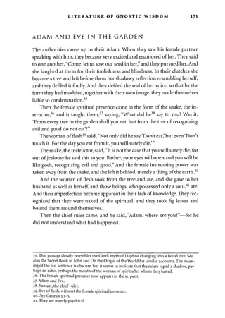 LITERATURE OF GNOSTIC WISDOM 1J1 
ADAM AND EVE IN THE GARDEN 
The authorities came up to their Adam. When they saw his female partner 
speaking with him, they became very excited and enamored of her. They said 
to one another, "Come, let us sow our seed in her," and they pursued her. And 
she laughed at them for their foolishness and blindness. In their clutches she 
became a tree and left before them her shadowy reflection resembling herself, 
and they defiled it foully. And they defiled the seal of her voice, so that by the 
form they had modeled, together with their own image, they made themselves 
liable to condemnation.35 
Then the female spiritual presence came in the form of the snake, the in­structor, 
36 and it taught them,37 saying, "What did he38 say to you? Was it, 
'From every tree in the garden shall you eat, but from the tree of recognizing 
evil and good do not eat'?" 
The woman of flesh39 said, "Not only did he say 'Don't eat,' but even 'Don't 
touch it. For the day you eat from it, you will surely die.'" 
The snake, the instructor, said, "It is not the case that you will surely die, for 
out of jealousy he said this to you. Rather, your eyes will open and you will be 
like gods, recognizing evil and good." And the female instructing power was 
taken away from the snake, and she left it behind, merely a thing of the earth.40 
And the woman of flesh took from the tree and ate, and she gave to her 
husband as well as herself, and those beings, who possessed only a soul,41 ate. 
And their imperfection became apparent in their lack of knowledge. They rec­ognized 
that they were naked of the spiritual, and they took fig leaves and 
bound them around themselves. 
Then the chief ruler came, and he said, "Adam, where are you?"—for he 
did not understand what had happened. 
35. This passage closely resembles the Greek myth of Daphne changing into a laurel tree. See 
also the Secret Book of John and On the Origin of the World for similar accounts. The mean­ing 
of the last sentence is obscure, but it seems to indicate that the rulers raped a shadow, per­haps 
an echo, perhaps the mouth of the woman of spirit after whom they lusted. 
36. The female spiritual presence now appears in the serpent. 
37- Adam and Eve. 
38. Samael, the chief ruler. 
39. Eve of flesh, without the female spiritual presence. 
40. See Genesis 3:1-5. 
41. They are merely psychical. 
 