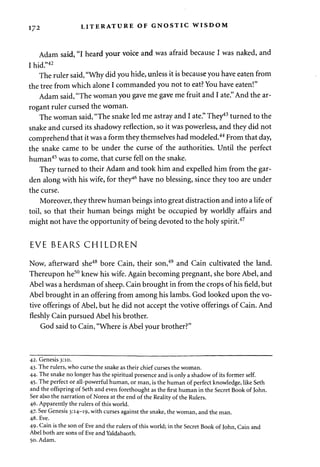 172 LITERATURE OF GNOSTIC WISDOM 
Adam said, "I heard your voice and was afraid because I was naked, and 
I hid."42 
The ruler said, "Why did you hide, unless it is because you have eaten from 
the tree from which alone I commanded you not to eat? You have eaten!" 
Adam said, "The woman you gave me gave me fruit and I ate." And the ar­rogant 
ruler cursed the woman. 
The woman said, "The snake led me astray and I ate." They43 turned to the 
snake and cursed its shadowy reflection, so it was powerless, and they did not 
comprehend that it was a form they themselves had modeled.44 From that day, 
the snake came to be under the curse of the authorities. Until the perfect 
human45 was to come, that curse fell on the snake. 
They turned to their Adam and took him and expelled him from the gar­den 
along with his wife, for they46 have no blessing, since they too are under 
the curse. 
Moreover, they threw human beings into great distraction and into a life of 
toil, so that their human beings might be occupied by worldly affairs and 
might not have the opportunity of being devoted to the holy spirit.47 
EVE BEARS CHILDREN 
Now, afterward she48 bore Cain, their son,49 and Cain cultivated the land. 
Thereupon he50 knew his wife. Again becoming pregnant, she bore Abel, and 
Abel was a herdsman of sheep. Cain brought in from the crops of his field, but 
Abel brought in an offering from among his lambs. God looked upon the vo­tive 
offerings of Abel, but he did not accept the votive offerings of Cain. And 
fleshly Cain pursued Abel his brother. 
God said to Cain, "Where is Abel your brother?" 
42. Genesis 3:10. 
43. The rulers, who curse the snake as their chief curses the woman. 
44. The snake no longer has the spiritual presence and is only a shadow of its former self. 
45. The perfect or all-powerful human, or man, is the human of perfect knowledge, like Seth 
and the offspring of Seth and even forethought as the first human in the Secret Book of John. 
See also the narration of Norea at the end of the Reality of the Rulers. 
46. Apparently the rulers of this world. 
47. See Genesis 3:14-19, with curses against the snake, the woman, and the man. 
48. Eve. 
49. Cain is the son of Eve and the rulers of this world; in the Secret Book of John, Cain and 
Abel both are sons of Eve and Yaldabaoth. 
50. Adam. 
 