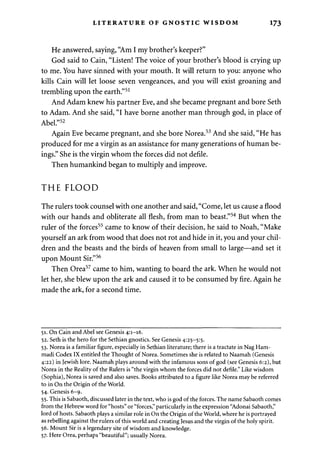 LITERATURE OF GNOSTIC WISDOM 173 
He answered, saying, "Am I my brother's keeper?" 
God said to Cain, "Listen! The voice of your brother's blood is crying up 
to me. You have sinned with your mouth. It will return to you: anyone who 
kills Cain will let loose seven vengeances, and you will exist groaning and 
trembling upon the earth."51 
And Adam knew his partner Eve, and she became pregnant and bore Seth 
to Adam. And she said, "I have borne another man through god, in place of 
Abel."52 
Again Eve became pregnant, and she bore Norea.53 And she said, "He has 
produced for me a virgin as an assistance for many generations of human be­ings." 
She is the virgin whom the forces did not defile. 
Then humankind began to multiply and improve. 
THE FLOOD 
The rulers took counsel with one another and said, "Come, let us cause a flood 
with our hands and obliterate all flesh, from man to beast."54 But when the 
ruler of the forces55 came to know of their decision, he said to Noah, "Make 
yourself an ark from wood that does not rot and hide in it, you and your chil­dren 
and the beasts and the birds of heaven from small to large—and set it 
upon Mount Sir."56 
Then Orea57 came to him, wanting to board the ark. When he would not 
let her, she blew upon the ark and caused it to be consumed by fire. Again he 
made the ark, for a second time. 
51. On Cain and Abel see Genesis 4:1-16. 
52. Seth is the hero for the Sethian gnostics. See Genesis 4:25-5:5. 
53. Norea is a familiar figure, especially in Sethian literature; there is a tractate in Nag Ham-madi 
Codex IX entitled the Thought of Norea. Sometimes she is related to Naamah (Genesis 
4:22) in Jewish lore. Naamah plays around with the infamous sons of god (see Genesis 6:2), but 
Norea in the Reality of the Rulers is "the virgin whom the forces did not defile." Like wisdom 
(Sophia), Norea is saved and also saves. Books attributed to a figure like Norea may be referred 
to in On the Origin of the World. 
54. Genesis 6-9. 
55. This is Sabaoth, discussed later in the text, who is god of the forces. The name Sabaoth comes 
from the Hebrew word for "hosts" or "forces," particularly in the expression "Adonai Sabaoth," 
lord of hosts. Sabaoth plays a similar role in On the Origin of the World, where he is portrayed 
as rebelling against the rulers of this world and creating Jesus and the virgin of the holy spirit. 
56. Mount Sir is a legendary site of wisdom and knowledge. 
57. Here Orea, perhaps "beautiful"; usually Norea. 
 
