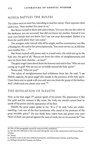 174 LITERATURE OF GNOSTIC WISDOM 
NOREA BATTLES THE RULERS 
The rulers went to meet her, intending to lead her astray. Their supreme chief 
said to her, "Your mother Eve came to us." 
But Norea turned to them and said to them, "It is you who are the rulers of 
the darkness; you are accursed. You did not know my mother. Instead it was 
your own female that you knew. For I am not your descendant. Rather, it is 
from the world above that I am come." 
The arrogant ruler turned with all his might, and his countenance was like 
a blazing fire. He said to her presumptuously, "You must service us, as did also 
your mother Eve... "58 
But Norea turned with power and, in a loud voice, she cried out up to the 
holy one, the god of all, "Rescue me from the rulers of unrighteousness and 
save me from their clutches—at once!" 
The great angel came down from the heavens and said to her, "Why are you 
crying up to god? Why do you act so boldly toward the holy spirit?" 
Norea said, "Who are you?" 
The rulers of unrighteousness had withdrawn from her. He said, "I am 
Eleleth, sagacity, the great angel who stands in the presence of the holy spirit. 
I have been sent to speak with you and save you from the grasp of the lawless. 
And I shall teach you about your root."59 
THE REVELATION OF ELELETH 
Now, as for that angel, I60 cannot speak of his power. His appearance is like 
fine gold and his raiment is like snow. No, truly, my mouth cannot bear to 
speak of his power and the appearance of his face. 
Eleleth, the great angel, spoke to me. "It is I," he said, "who am under­standing. 
I am one of the four luminaries who stand in the presence of the 
great invisible spirit.61 Do you think these rulers have any power over you? 
None of them can prevail against the root of truth, for on its account he62 has 
58. Part of this paragraph cannot be restored with confidence. 
59. See also the reference to the root and tracing the root in the conclusion to the Secret Book 
of John. 
60. Norea. 
61. Eleleth is one of the four Sethian luminaries, with Harmozel, Oroiael, and Daveithai. 
62. Perhaps the perfect human; see below. 
 