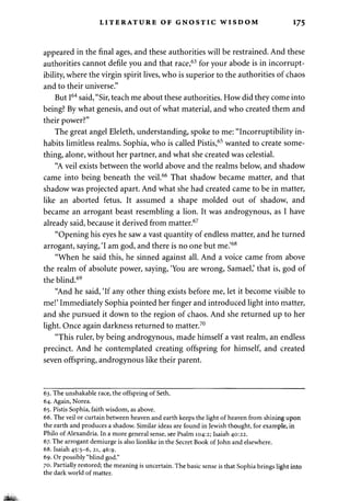 LITERATURE OF GNOSTIC WISDOM 175 
appeared in the final ages, and these authorities will be restrained. And these 
authorities cannot defile you and that race,63 for your abode is in incorrupt­ibility, 
where the virgin spirit lives, who is superior to the authorities of chaos 
and to their universe." 
But I64 said, "Sir, teach me about these authorities. How did they come into 
being? By what genesis, and out of what material, and who created them and 
their power?" 
The great angel Eleleth, understanding, spoke to me: "Incorruptibility in­habits 
limitless realms. Sophia, who is called Pistis,65 wanted to create some­thing, 
alone, without her partner, and what she created was celestial. 
"A veil exists between the world above and the realms below, and shadow 
came into being beneath the veil.66 That shadow became matter, and that 
shadow was projected apart. And what she had created came to be in matter, 
like an aborted fetus. It assumed a shape molded out of shadow, and 
became an arrogant beast resembling a lion. It was androgynous, as I have 
already said, because it derived from matter.67 
"Opening his eyes he saw a vast quantity of endless matter, and he turned 
arrogant, saying, 'I am god, and there is no one but me.'68 
"When he said this, he sinned against all. And a voice came from above 
the realm of absolute power, saying, 'You are wrong, Samael,' that is, god of 
the blind.69 
"And he said, 'If any other thing exists before me, let it become visible to 
me!' Immediately Sophia pointed her finger and introduced light into matter, 
and she pursued it down to the region of chaos. And she returned up to her 
light. Once again darkness returned to matter.70 
"This ruler, by being androgynous, made himself a vast realm, an endless 
precinct. And he contemplated creating offspring for himself, and created 
seven offspring, androgynous like their parent. 
63. The unshakable race, the offspring of Seth. 
64. Again, Norea. 
65. Pistis Sophia, faith wisdom, as above. 
66. The veil or curtain between heaven and earth keeps the light of heaven from shining upon 
the earth and produces a shadow. Similar ideas are found in Jewish thought, for example, in 
Philo of Alexandria. In a more general sense, see Psalm 104:2; Isaiah 40:22. 
67. The arrogant demiurge is also lionlike in the Secret Book of John and elsewhere. 
68. Isaiah 45:5-6, 21, 46:9. 
69. Or possibly "blind god." 
70. Partially restored; the meaning is uncertain. The basic sense is that Sophia brings light into 
the dark world of matter. 
m*. 
 