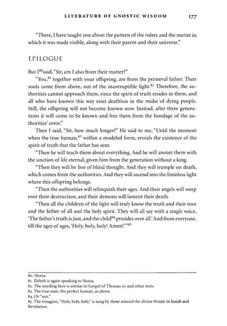 LITERATURE OF GNOSTIC WISDOM 177 
"There, I have taught you about the pattern of the rulers and the matter in 
which it was made visible, along with their parent and their universe." 
EPILOGUE 
But I80said, "Sir, am I also from their matter?" 
"You,81 together with your offspring, are from the primeval father. Their 
souls come from above, out of the incorruptible light.82 Therefore, the au­thorities 
cannot approach them, since the spirit of truth resides in them, and 
all who have known this way exist deathless in the midst of dying people. 
Still, the offspring will not become known now. Instead, after three genera­tions 
it will come to be known and free them from the bondage of the au­thorities' 
error." 
Then I said, "Sir, how much longer?" He said to me, "Until the moment 
when the true human,83 within a modeled form, reveals the existence of the 
spirit of truth that the father has sent. 
"Then he will teach them about everything. And he will anoint them with 
the unction of life eternal, given him from the generation without a king. 
"Then they will be free of blind thought. And they will trample on death, 
which comes from the authorities. And they will ascend into the limitless light 
where this offspring belongs. 
"Then the authorities will relinquish their ages. And their angels will weep 
over their destruction, and their demons will lament their death. 
"Then all the children of the light will truly know the truth and their root 
and the father of all and the holy spirit. They will all say with a single voice, 
'The father's truth is just, and the child84 presides over all.'And from everyone, 
till the ages of ages, 'Holy, holy, holy! Amen!'"85 
80. Norea. 
81. Eleleth is again speaking to Norea. 
82. The wording here is similar to Gospel of Thomas 50 and other texts. 
83. The true man, the perfect human, as above. 
84. Or "son." 
85. The trisagion, "Holy, holy, holy," is sung by those around the divine throne in Isaiah and 
Revelation. 
 
