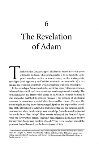 The Revelation 
of Adam 
^ 1 "1 
I he Revelation (or Apocalypse) of Adam is a mythic narration poem 
I attributed to Adam, who communicated it to his son Seth. Com- 
JL. posed as early as the first or second century CE, this Jewish gnostic 
apocalypse (with apparently no Christian element in or amended to it) is rec­ognized 
as a transition stage from Jewish apocalypse to gnostic apocalypse.1 
In this apocalypse Adam reveals to his son Seth a history of human creation, 
before and after the fall, and a way to redemption through secret knowledge. The 
revelation occurs as a dream vision passed on by Adam, in his seven hundredth 
year, and on his deathbed, to Seth and his seed. It has the form of a historical 
testament. It moves from a period when Adam and his consort, Eve, were like 
eternal angels, existing above the creator god. Spiritual Eve imparted her knowl­edge 
of the eternal god to Adam, but that knowledge and the paradisal condi­tion 
were lost when the demiurge took knowledge from them and instructed 
them only about "dead things." Then to wake Adam and Eve from dark igno­rance 
and slavery, three persons (heavenly messengers) come to Adam and Eve 
and say, "Rise, Adam, from the sleep of death." They reveal to Adam hints of the 
great race that will come from the heavenly seed of Seth. 
i. Some have seen the Revelation's third story of the origin of the illuminator as a story about 
Jesus, but Douglas M. Parrott considers the evidence and states, "It is difficult to see any com­pelling 
reason to identify this figure with Christ" (in Robinson, ed., Nag Hammadi Library in 
English, rev. ed., p. 278). 
 