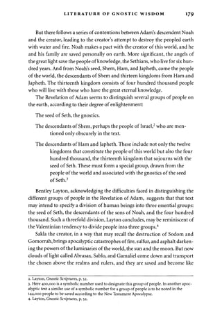 LITERATURE OF GNOSTIC WISDOM 179 
But there follows a series of contentions between Adam's descendent Noah 
and the creator, leading to the creator's attempt to destroy the peopled earth 
with water and fire. Noah makes a pact with the creator of this world, and he 
and his family are saved personally on earth. More significant, the angels of 
the great light save the people of knowledge, the Sethians, who live for six hun­dred 
years. And from Noah's seed, Shem, Ham, and Japheth, come the people 
of the world, the descendants of Shem and thirteen kingdoms from Ham and 
Japheth. The thirteenth kingdom consists of four hundred thousand people 
who will live with those who have the great eternal knowledge. 
The Revelation of Adam seems to distinguish several groups of people on 
the earth, according to their degree of enlightenment: 
The seed of Seth, the gnostics. 
The descendants of Shem, perhaps the people of Israel,2 who are men­tioned 
only obscurely in the text. 
The descendants of Ham and Japheth. These include not only the twelve 
kingdoms that constitute the people of this world but also the four 
hundred thousand, the thirteenth kingdom that sojourns with the 
seed of Seth. These must form a special group, drawn from the 
people of the world and associated with the gnostics of the seed 
of Seth.3 
Bentley Layton, acknowledging the difficulties faced in distinguishing the 
different groups of people in the Revelation of Adam, suggests that that text 
may intend to specify a division of human beings into three essential groups: 
the seed of Seth, the descendants of the sons of Noah, and the four hundred 
thousand. Such a threefold division, Layton concludes, may be reminiscent of 
the Valentinian tendency to divide people into three groups.4 
Sakla the creator, in a way that may recall the destruction of Sodom and 
Gomorrah, brings apocalyptic catastrophes of fire, sulfur, and asphalt darken­ing 
the powers of the luminaries of the world, the sun and the moon. But now 
clouds of light called Abrasax, Sablo, and Gamaliel come down and transport 
the chosen above the realms and rulers, and they are saved and become like 
2. Layton, Gnostic Scriptures, p. 52. 
3. Here 400,000 is a symbolic number used to designate this group of people. In another apoc­alyptic 
text a similar use of a symbolic number for a group of people is to be noted in the 
144,000 people to be saved according to the New Testament Apocalypse. 
4. Layton, Gnostic Scriptures, p. 52. 
 