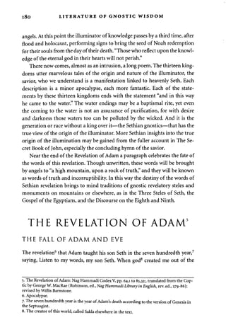 l 8 0 LITERATURE OF GNOSTIC WISDOM 
angels. At this point the illuminator of knowledge passes by a third time, after 
flood and holocaust, performing signs to bring the seed of Noah redemption 
for their souls from the day of their death. "Those who reflect upon the knowl­edge 
of the eternal god in their hearts will not perish." 
There now comes, almost as an intrusion, a long poem. The thirteen king­doms 
utter marvelous tales of the origin and nature of the illuminator, the 
savior, who we understand is a manifestation linked to heavenly Seth. Each 
description is a minor apocalypse, each more fantastic. Each of the state­ments 
by these thirteen kingdoms ends with the statement "and in this way 
he came to the water." The water endings may be a baptismal rite, yet even 
the coming to the water is not an assurance of purification, for with desire 
and darkness those waters too can be polluted by the wicked. And it is the 
generation or race without a king over it—the Sethian gnostics—that has the 
true view of the origin of the illuminator. More Sethian insights into the true 
origin of the illumination may be gained from the fuller account in The Se­cret 
Book of John, especially the concluding hymn of the savior. 
Near the end of the Revelation of Adam a paragraph celebrates the fate of 
the words of this revelation. Though unwritten, these words will be brought 
by angels to "a high mountain, upon a rock of truth," and they will be known 
as words of truth and incorruptibility. In this way the destiny of the words of 
Sethian revelation brings to mind traditions of gnostic revelatory steles and 
monuments on mountains or elsewhere, as in the Three Steles of Seth, the 
Gospel of the Egyptians, and the Discourse on the Eighth and Ninth. 
THE REVELATION OF ADAM5 
THE FALL OF ADAM AND EVE 
The revelation6 that Adam taught his son Seth in the seven hundredth year,7 
saying, Listen to my words, my son Seth. When god8 created me out of the 
5. The Revelation of Adam: Nag Hammadi Codex V, pp. 64,1 to 85,32;. translated from the Cop­tic 
by George W. MacRae (Robinson, ed., Nag Hammadi Library in English, rev. ed., 279-86); 
revised by Willis Barnstone. 
6. Apocalypse. 
7. The seven hundredth year is the year of Adam's death according to the version of Genesis in 
the Septuagint. 
8. The creator of this world, called Sakla elsewhere in the text. 
 