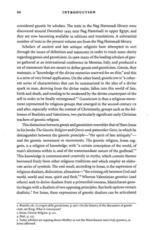 10 INTRODUCTION 
considered gnostic by scholars. The texts in the Nag Hammadi library were 
discovered around December 1945 near Nag Hammadi in upper Egypt, and 
they are now becoming available in editions and translations. A substantial 
number of texts in the present volume are from the Nag Hammadi library. 
Scholars of ancient and late antique religions have attempted to sort 
through the issues of definition and taxonomy in order to reach some clarity 
regarding gnosis and gnosticism. In 1966 many of the leading scholars of gno­sis 
gathered at an international conference in Messina, Italy, and produced a 
set of statements that are meant to define gnosis and gnosticism. Gnosis, they 
maintain, is "knowledge of the divine mysteries reserved for an elite," and this 
is a term of very broad application. On the other hand, gnosticism is "a coher­ent 
series of characteristics that can be summarized in the idea of a divine 
spark in man, deriving from the divine realm, fallen into this world of fate, 
birth and death, and needing to be awakened by the divine counterpart of the 
self in order to be finally reintegrated."2 Gnosticism is thus a religious move­ment 
represented by religious groups that emerged in the second century CE 
and after, especially within the context of Christianity, groups such as the fol­lowers 
of Basilides and Valentinos, two particularly significant early Christian 
teachers of gnostic religion. 
This distinction between gnosis and gnosticism resembles that of Hans Jonas 
in his books The Gnostic Religion and Gnosis und spatantiker Geist, in which he 
distinguishes between the gnostic principle—"the spirit of late antiquity"— 
and the gnostic movement or movements. The gnostic religion, Jonas sug­gests, 
is a religion of knowledge, with "a certain conception of the world, of 
man's alienness within it, and of the transmundane nature of the godhead."3 
This knowledge is communicated creatively in myths, which contain themes 
borrowed freely from other religious traditions and which employ an elabo­rate 
series of symbols. The end result, according to Jonas, is the expression of 
religious dualism, dislocation, alienation—"the existing rift between God and 
world, world and man, spirit and flesh."4 Whereas Valentinian gnostics (and 
others) seek to derive dualism from a primordial oneness, Manichaean gnos­tics 
begin with a dualism of two opposing principles. But both options remain 
dualistic.5 For Jonas, these expressions of gnostic dualism can be articulated 
2. Bianchi, ed., Le origini dello gnosticismo, p. xxvi. On the history of the discussion of gnosti­cism, 
see King, What Is Gnosticism? 
3. Jonas, Gnostic Religion, p. 101. 
4. Ibid., p. 237. 
5. Today scholars are arguing about whether or not the Manichaeans were truly gnostics, as 
Jonas affirmed. 
 